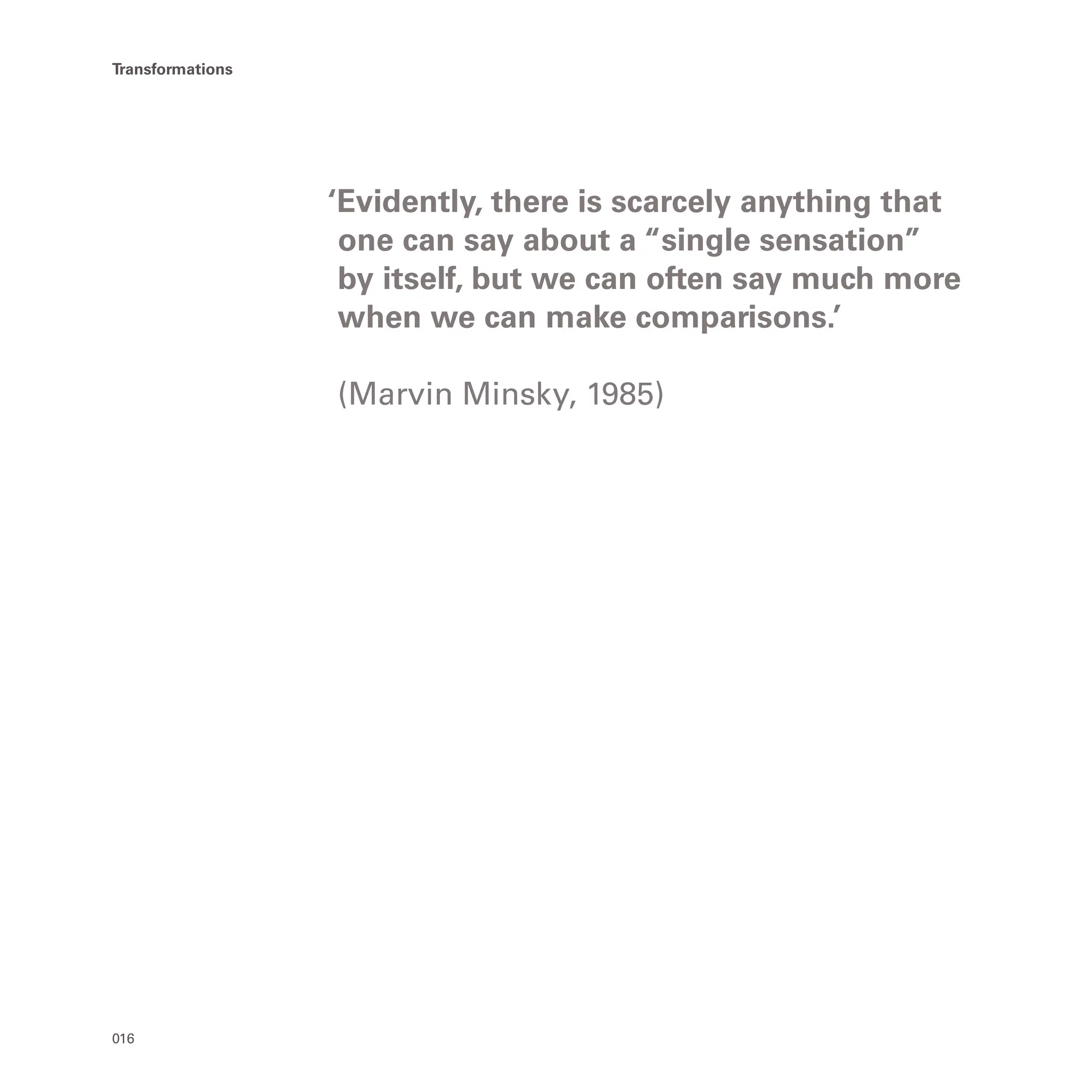016
Transformations
‘Evidently, there is scarcely anything that
one can say about a “single sensation”
by itself, but we can often say much more
when we can make comparisons.’
(Marvin Minsky, 1985)
 
