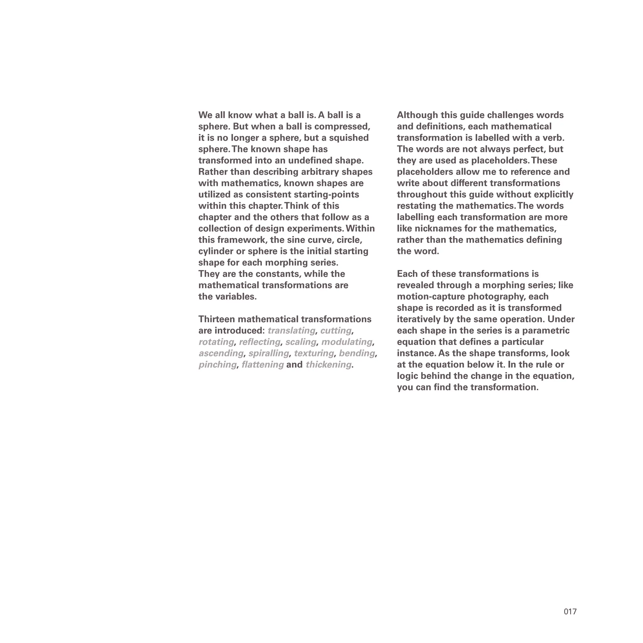 017
We all know what a ball is. A ball is a
sphere. But when a ball is compressed,
it is no longer a sphere, but a squished
sphere.The known shape has
transformed into an undefined shape.
Rather than describing arbitrary shapes
with mathematics, known shapes are
utilized as consistent starting-points
within this chapter.Think of this
chapter and the others that follow as a
collection of design experiments.Within
this framework, the sine curve, circle,
cylinder or sphere is the initial starting
shape for each morphing series.
They are the constants, while the
mathematical transformations are
the variables.
Thirteen mathematical transformations
are introduced: translating, cutting,
rotating, reflecting, scaling, modulating,
ascending, spiralling, texturing, bending,
pinching, flattening and thickening.
Although this guide challenges words
and definitions, each mathematical
transformation is labelled with a verb.
The words are not always perfect, but
they are used as placeholders.These
placeholders allow me to reference and
write about different transformations
throughout this guide without explicitly
restating the mathematics.The words
labelling each transformation are more
like nicknames for the mathematics,
rather than the mathematics defining
the word.
Each of these transformations is
revealed through a morphing series; like
motion-capture photography, each
shape is recorded as it is transformed
iteratively by the same operation. Under
each shape in the series is a parametric
equation that defines a particular
instance. As the shape transforms, look
at the equation below it. In the rule or
logic behind the change in the equation,
you can find the transformation.
 