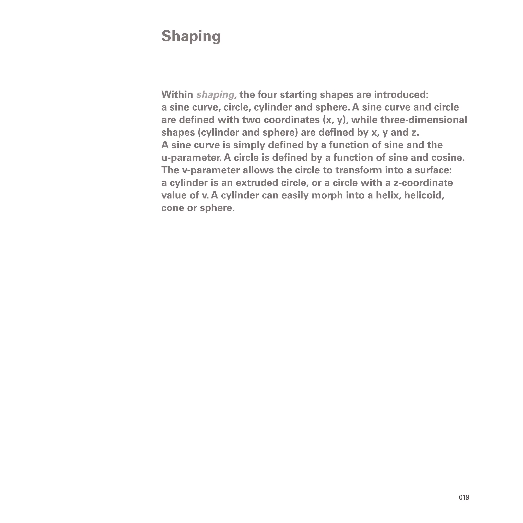 019
Within shaping, the four starting shapes are introduced:
a sine curve, circle, cylinder and sphere. A sine curve and circle
are defined with two coordinates (x, y), while three-dimensional
shapes (cylinder and sphere) are defined by x, y and z.
A sine curve is simply defined by a function of sine and the
u-parameter. A circle is defined by a function of sine and cosine.
The v-parameter allows the circle to transform into a surface:
a cylinder is an extruded circle, or a circle with a z-coordinate
value of v. A cylinder can easily morph into a helix, helicoid,
cone or sphere.
Shaping
 