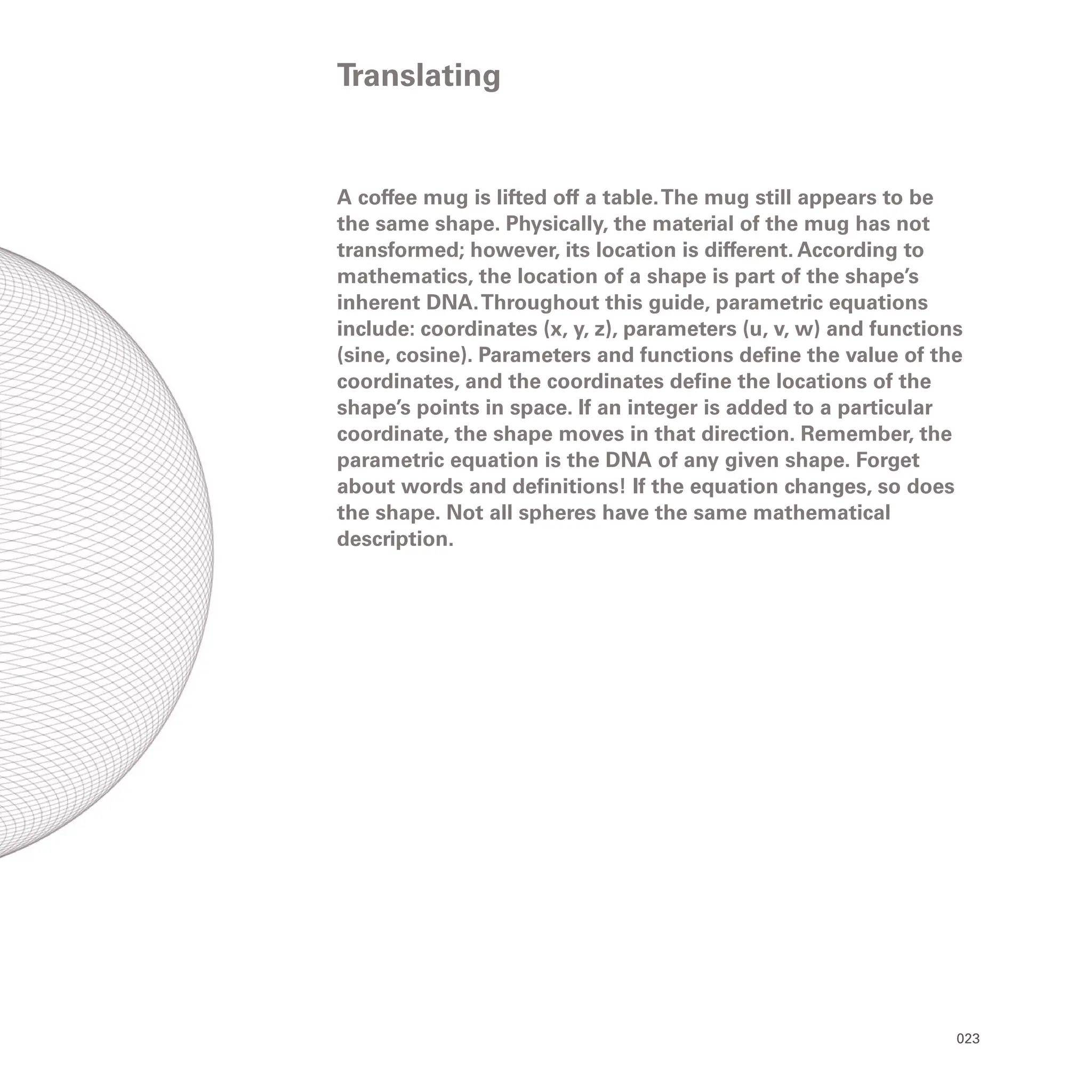 023
A coffee mug is lifted off a table.The mug still appears to be
the same shape. Physically, the material of the mug has not
transformed; however, its location is different. According to
mathematics, the location of a shape is part of the shape’s
inherent DNA.Throughout this guide, parametric equations
include: coordinates (x, y, z), parameters (u, v, w) and functions
(sine, cosine). Parameters and functions define the value of the
coordinates, and the coordinates define the locations of the
shape’s points in space. If an integer is added to a particular
coordinate, the shape moves in that direction. Remember, the
parametric equation is the DNA of any given shape. Forget
about words and definitions! If the equation changes, so does
the shape. Not all spheres have the same mathematical
description.
Translating
 