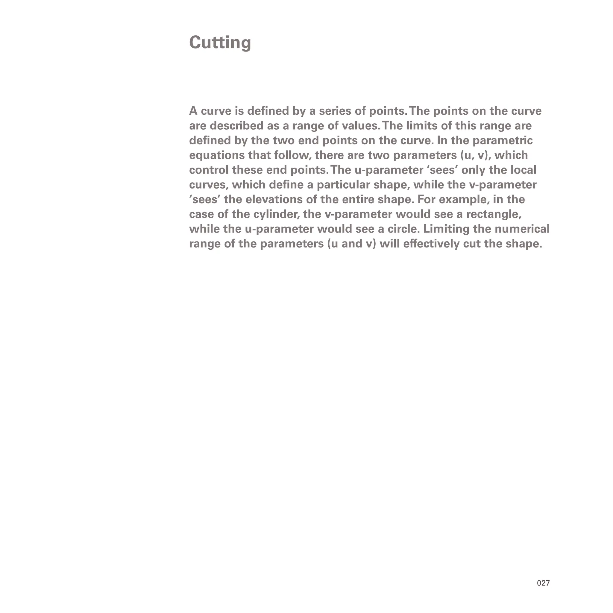 027
A curve is defined by a series of points.The points on the curve
are described as a range of values.The limits of this range are
defined by the two end points on the curve. In the parametric
equations that follow, there are two parameters (u, v), which
control these end points.The u-parameter ‘sees’ only the local
curves, which define a particular shape, while the v-parameter
‘sees’ the elevations of the entire shape. For example, in the
case of the cylinder, the v-parameter would see a rectangle,
while the u-parameter would see a circle. Limiting the numerical
range of the parameters (u and v) will effectively cut the shape.
Cutting
 