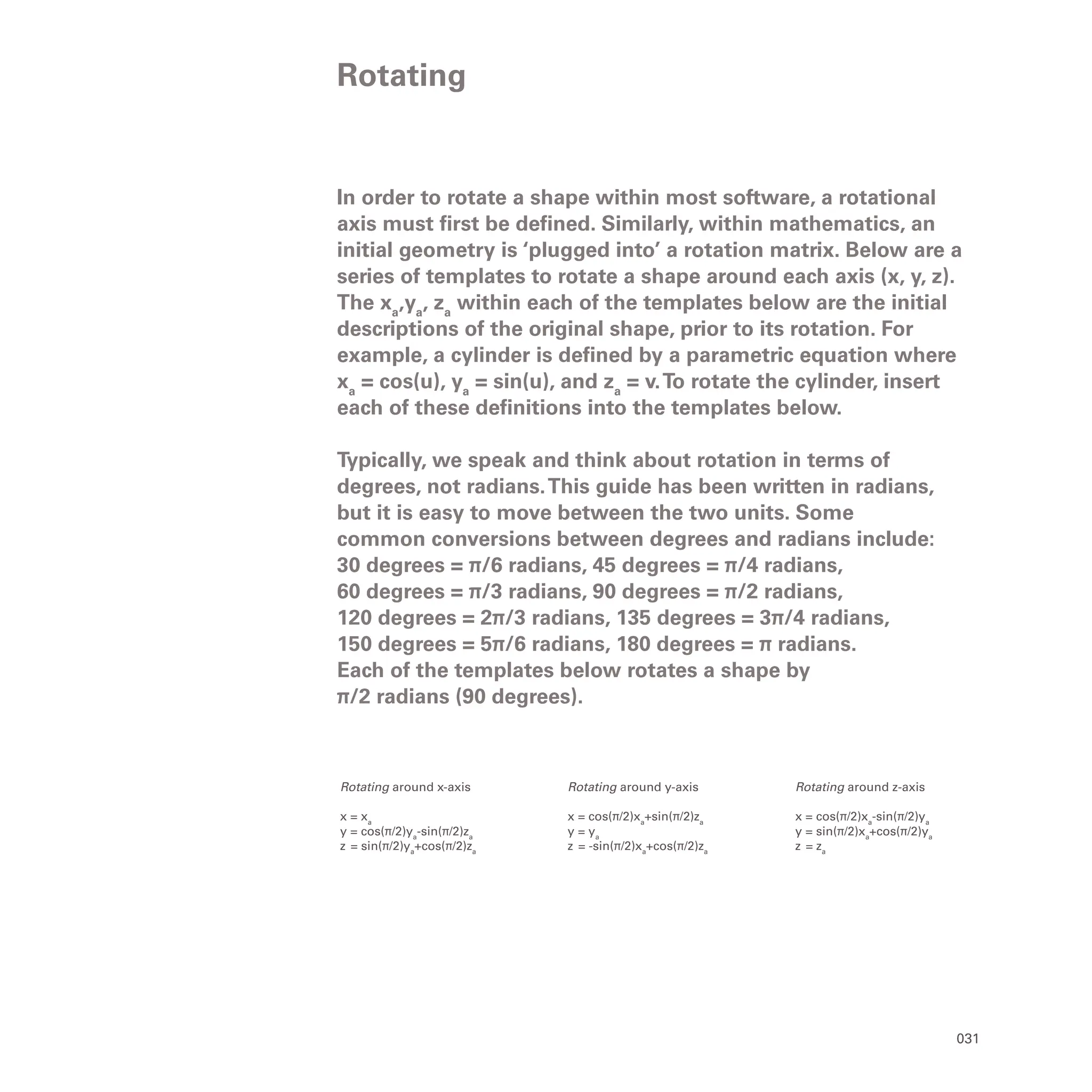 031
In order to rotate a shape within most software, a rotational
axis must first be defined. Similarly, within mathematics, an
initial geometry is ‘plugged into’ a rotation matrix. Below are a
series of templates to rotate a shape around each axis (x, y, z).
The xa
,ya
, za
within each of the templates below are the initial
descriptions of the original shape, prior to its rotation. For
example, a cylinder is defined by a parametric equation where
xa
= cos(u), ya
= sin(u), and za
= v.To rotate the cylinder, insert
each of these definitions into the templates below.
Typically, we speak and think about rotation in terms of
degrees, not radians.This guide has been written in radians,
but it is easy to move between the two units. Some
common conversions between degrees and radians include:
30 degrees = π/6 radians, 45 degrees = π/4 radians,
60 degrees = π/3 radians, 90 degrees = π/2 radians,
120 degrees = 2π/3 radians, 135 degrees = 3π/4 radians,
150 degrees = 5π/6 radians, 180 degrees = π radians.
Each of the templates below rotates a shape by
π/2 radians (90 degrees).
Rotating
Rotating around z-axis
x = cos(π/2)xa
-sin(π/2)ya
y = sin(π/2)xa
+cos(π/2)ya
z = za
Rotating around y-axis
x = cos(π/2)xa
+sin(π/2)za
y = ya
z = -sin(π/2)xa
+cos(π/2)za
Rotating around x-axis
x = xa
y = cos(π/2)ya
-sin(π/2)za
z = sin(π/2)ya
+cos(π/2)za
 