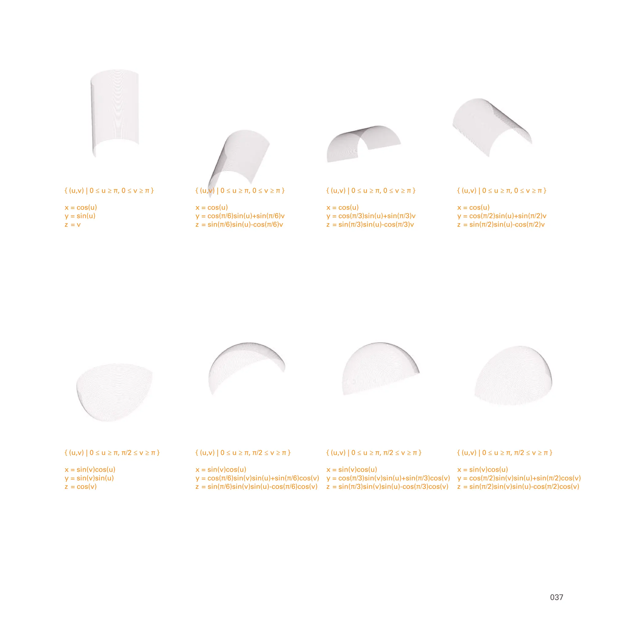 { (u,v) | 0 ≤ u ≥ π, π/2 ≤ v ≥ π }
x = sin(v)cos(u)
y = cos(π/2)sin(v)sin(u)+sin(π/2)cos(v)
z = sin(π/2)sin(v)sin(u)-cos(π/2)cos(v)
{ (u,v) | 0 ≤ u ≥ π, π/2 ≤ v ≥ π }
x = sin(v)cos(u)
y = cos(π/3)sin(v)sin(u)+sin(π/3)cos(v)
z = sin(π/3)sin(v)sin(u)-cos(π/3)cos(v)
{ (u,v) | 0 ≤ u ≥ π, π/2 ≤ v ≥ π }
x = sin(v)cos(u)
y = cos(π/6)sin(v)sin(u)+sin(π/6)cos(v)
z = sin(π/6)sin(v)sin(u)-cos(π/6)cos(v)
{ (u,v) | 0 ≤ u ≥ π, π/2 ≤ v ≥ π }
x = sin(v)cos(u)
y = sin(v)sin(u)
z = cos(v)
{ (u,v) | 0 ≤ u ≥ π, 0 ≤ v ≥ π }
x = cos(u)
y = cos(π/2)sin(u)+sin(π/2)v
z = sin(π/2)sin(u)-cos(π/2)v
{ (u,v) | 0 ≤ u ≥ π, 0 ≤ v ≥ π }
x = cos(u)
y = cos(π/3)sin(u)+sin(π/3)v
z = sin(π/3)sin(u)-cos(π/3)v
{ (u,v) | 0 ≤ u ≥ π, 0 ≤ v ≥ π }
x = cos(u)
y = cos(π/6)sin(u)+sin(π/6)v
z = sin(π/6)sin(u)-cos(π/6)v
{ (u,v) | 0 ≤ u ≥ π, 0 ≤ v ≥ π }
x = cos(u)
y = sin(u)
z = v
037
 