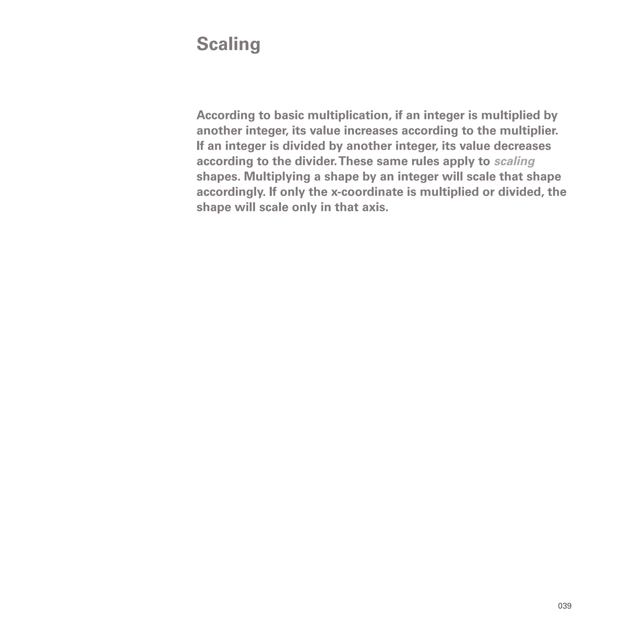 039
According to basic multiplication, if an integer is multiplied by
another integer, its value increases according to the multiplier.
If an integer is divided by another integer, its value decreases
according to the divider.These same rules apply to scaling
shapes. Multiplying a shape by an integer will scale that shape
accordingly. If only the x-coordinate is multiplied or divided, the
shape will scale only in that axis.
Scaling
 