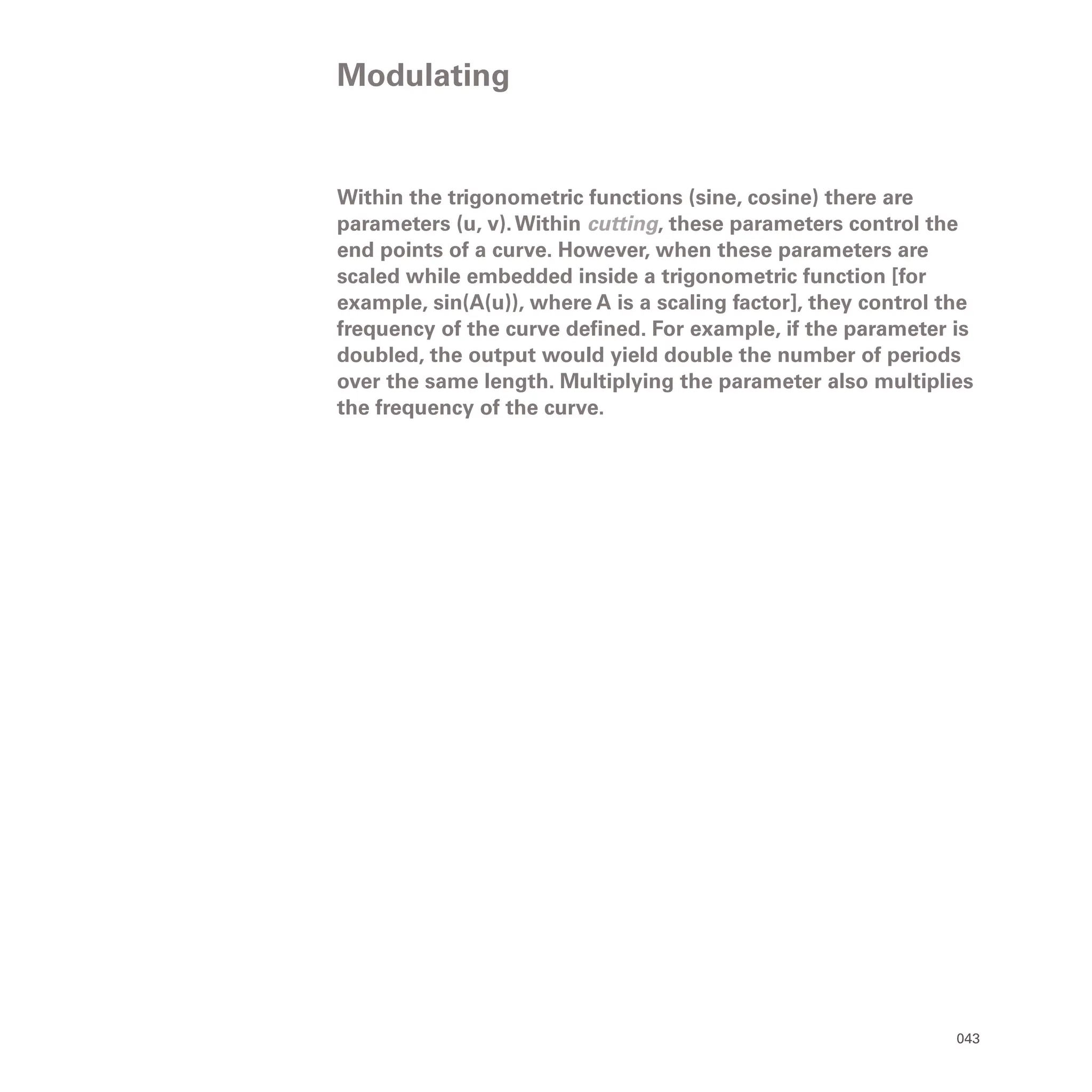 043
Within the trigonometric functions (sine, cosine) there are
parameters (u, v).Within cutting, these parameters control the
end points of a curve. However, when these parameters are
scaled while embedded inside a trigonometric function [for
example, sin(A(u)), where A is a scaling factor], they control the
frequency of the curve defined. For example, if the parameter is
doubled, the output would yield double the number of periods
over the same length. Multiplying the parameter also multiplies
the frequency of the curve.
Modulating
 