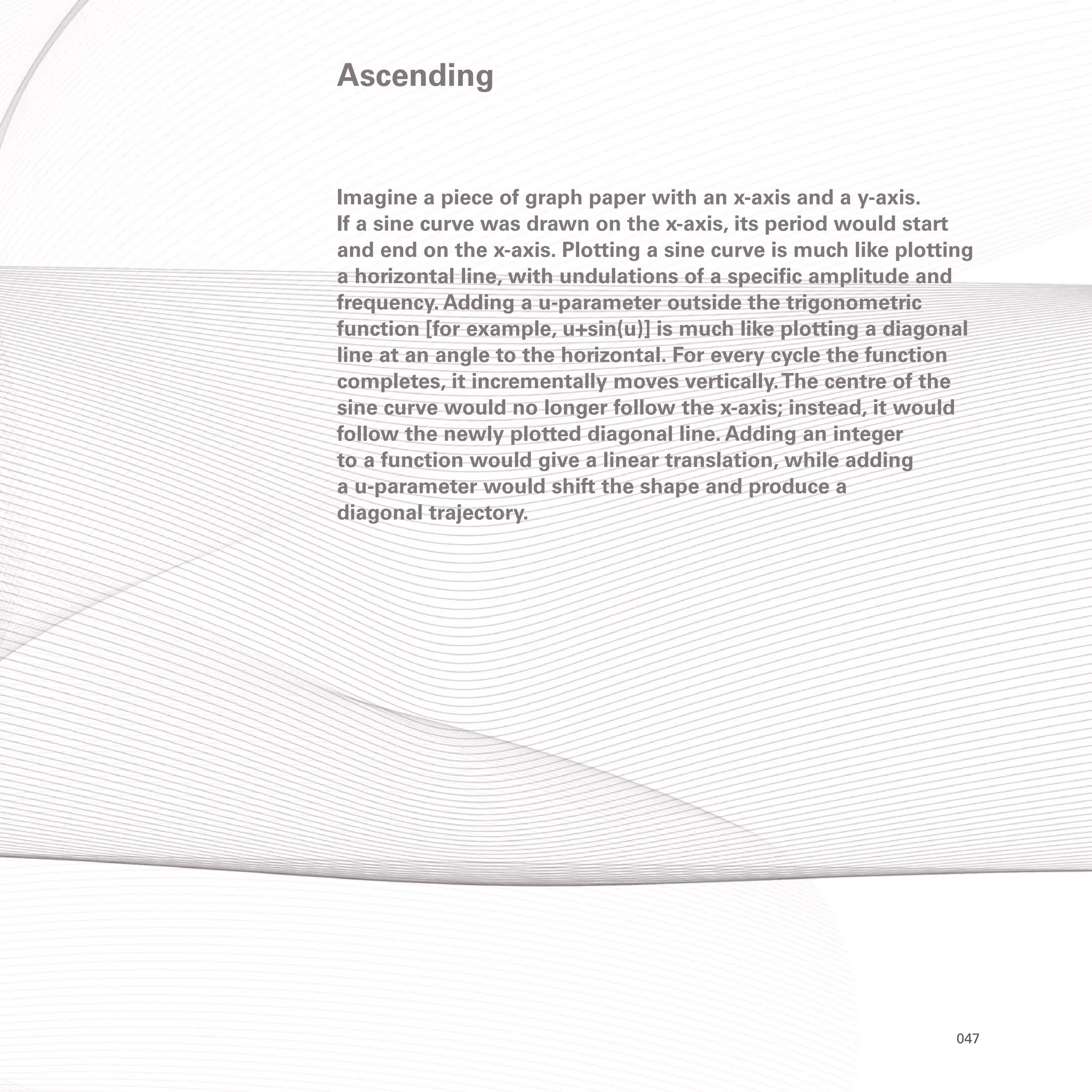 047
Imagine a piece of graph paper with an x-axis and a y-axis.
If a sine curve was drawn on the x-axis, its period would start
and end on the x-axis. Plotting a sine curve is much like plotting
a horizontal line, with undulations of a specific amplitude and
frequency. Adding a u-parameter outside the trigonometric
function [for example, u+sin(u)] is much like plotting a diagonal
line at an angle to the horizontal. For every cycle the function
completes, it incrementally moves vertically.The centre of the
sine curve would no longer follow the x-axis; instead, it would
follow the newly plotted diagonal line. Adding an integer
to a function would give a linear translation, while adding
a u-parameter would shift the shape and produce a
diagonal trajectory.
Ascending
 