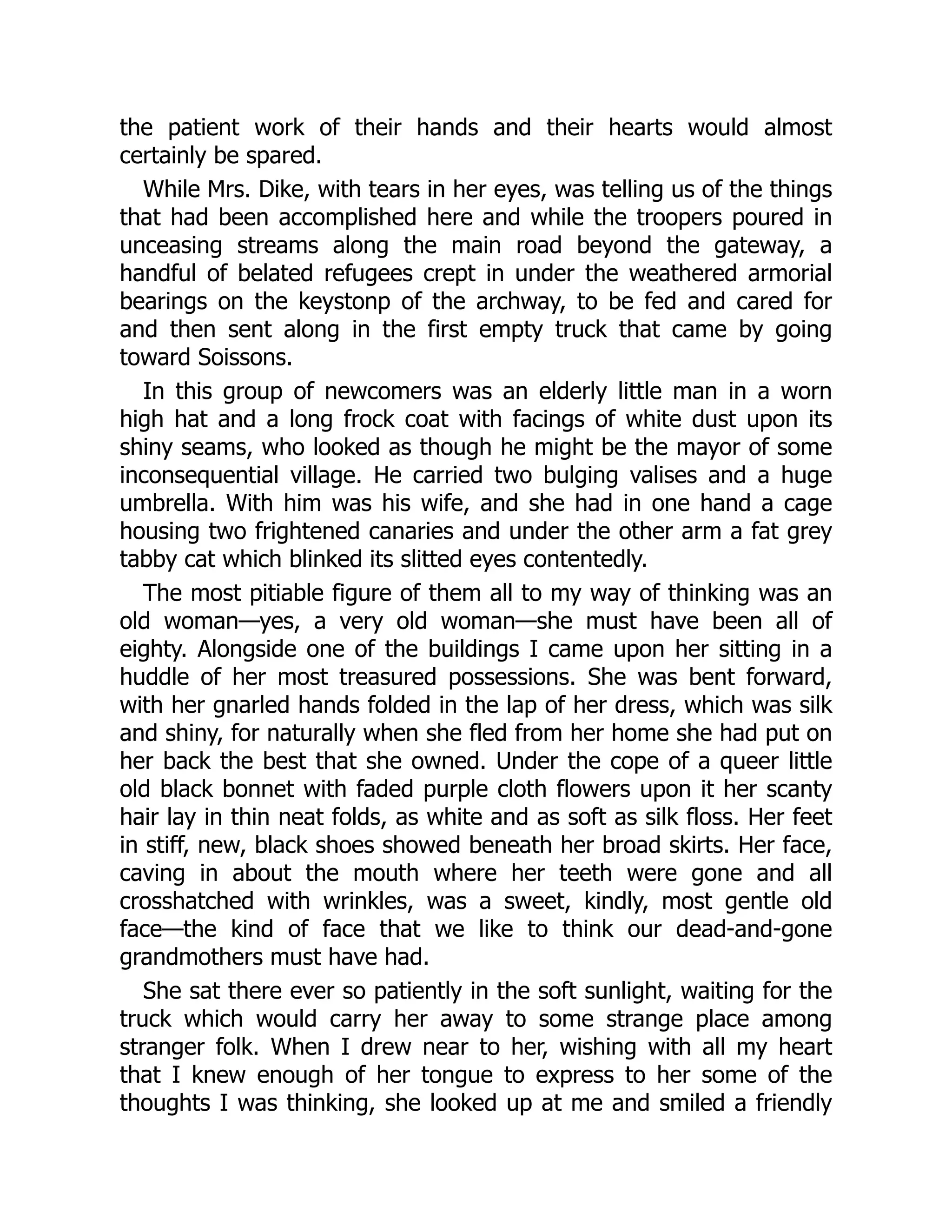 the patient work of their hands and their hearts would almost
certainly be spared.
While Mrs. Dike, with tears in her eyes, was telling us of the things
that had been accomplished here and while the troopers poured in
unceasing streams along the main road beyond the gateway, a
handful of belated refugees crept in under the weathered armorial
bearings on the keystonp of the archway, to be fed and cared for
and then sent along in the first empty truck that came by going
toward Soissons.
In this group of newcomers was an elderly little man in a worn
high hat and a long frock coat with facings of white dust upon its
shiny seams, who looked as though he might be the mayor of some
inconsequential village. He carried two bulging valises and a huge
umbrella. With him was his wife, and she had in one hand a cage
housing two frightened canaries and under the other arm a fat grey
tabby cat which blinked its slitted eyes contentedly.
The most pitiable figure of them all to my way of thinking was an
old woman—yes, a very old woman—she must have been all of
eighty. Alongside one of the buildings I came upon her sitting in a
huddle of her most treasured possessions. She was bent forward,
with her gnarled hands folded in the lap of her dress, which was silk
and shiny, for naturally when she fled from her home she had put on
her back the best that she owned. Under the cope of a queer little
old black bonnet with faded purple cloth flowers upon it her scanty
hair lay in thin neat folds, as white and as soft as silk floss. Her feet
in stiff, new, black shoes showed beneath her broad skirts. Her face,
caving in about the mouth where her teeth were gone and all
crosshatched with wrinkles, was a sweet, kindly, most gentle old
face—the kind of face that we like to think our dead-and-gone
grandmothers must have had.
She sat there ever so patiently in the soft sunlight, waiting for the
truck which would carry her away to some strange place among
stranger folk. When I drew near to her, wishing with all my heart
that I knew enough of her tongue to express to her some of the
thoughts I was thinking, she looked up at me and smiled a friendly
 