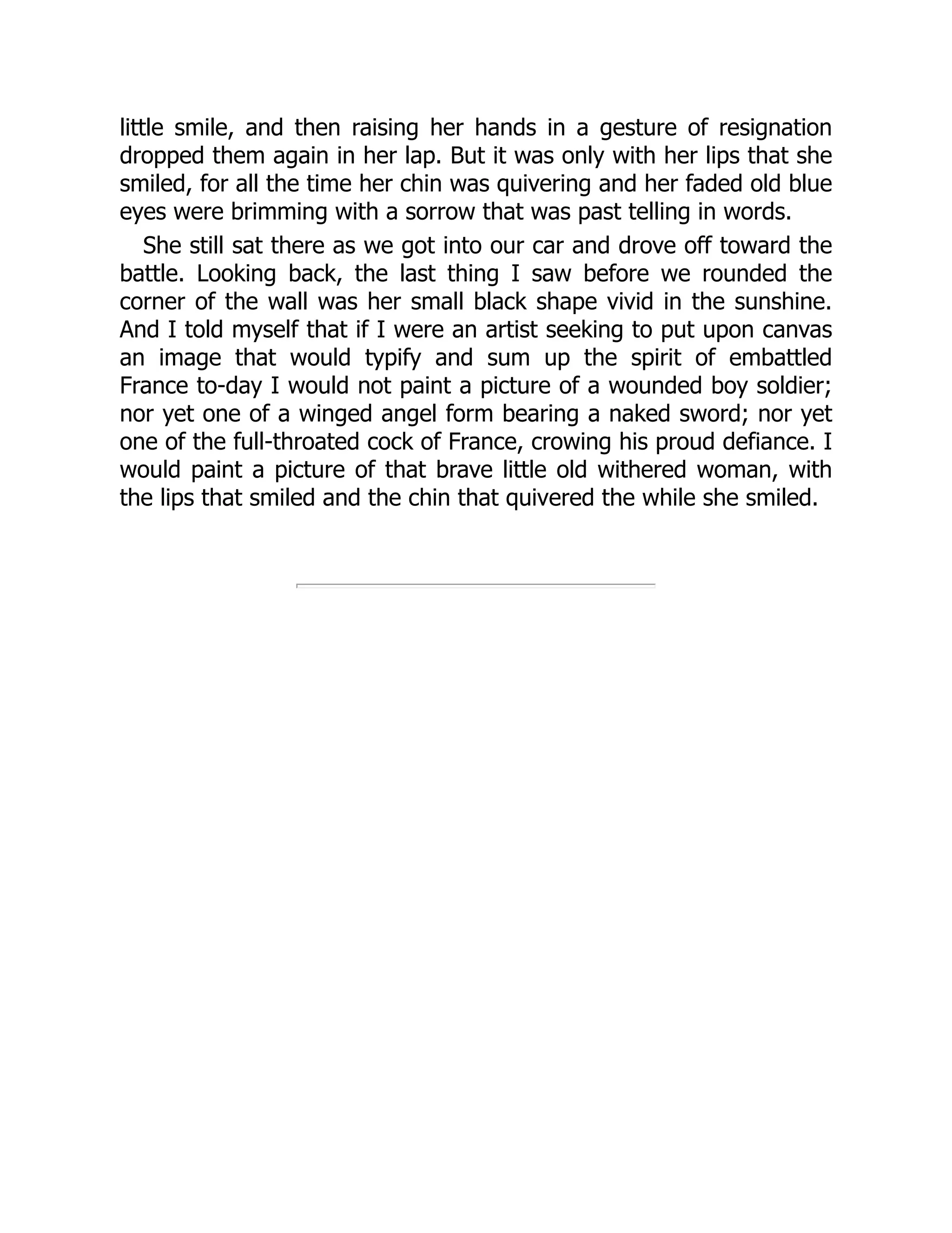little smile, and then raising her hands in a gesture of resignation
dropped them again in her lap. But it was only with her lips that she
smiled, for all the time her chin was quivering and her faded old blue
eyes were brimming with a sorrow that was past telling in words.
She still sat there as we got into our car and drove off toward the
battle. Looking back, the last thing I saw before we rounded the
corner of the wall was her small black shape vivid in the sunshine.
And I told myself that if I were an artist seeking to put upon canvas
an image that would typify and sum up the spirit of embattled
France to-day I would not paint a picture of a wounded boy soldier;
nor yet one of a winged angel form bearing a naked sword; nor yet
one of the full-throated cock of France, crowing his proud defiance. I
would paint a picture of that brave little old withered woman, with
the lips that smiled and the chin that quivered the while she smiled.
 