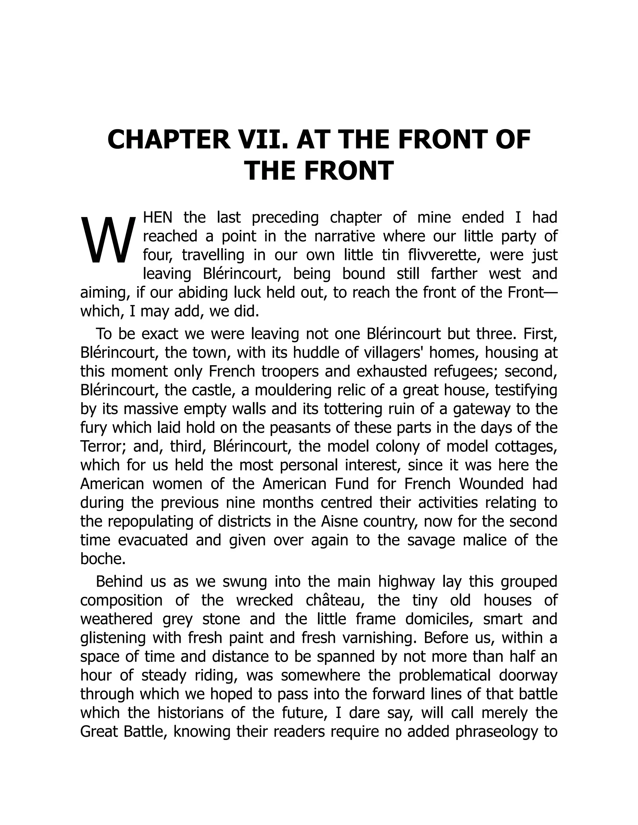 W
CHAPTER VII. AT THE FRONT OF
THE FRONT
HEN the last preceding chapter of mine ended I had
reached a point in the narrative where our little party of
four, travelling in our own little tin flivverette, were just
leaving Blérincourt, being bound still farther west and
aiming, if our abiding luck held out, to reach the front of the Front—
which, I may add, we did.
To be exact we were leaving not one Blérincourt but three. First,
Blérincourt, the town, with its huddle of villagers' homes, housing at
this moment only French troopers and exhausted refugees; second,
Blérincourt, the castle, a mouldering relic of a great house, testifying
by its massive empty walls and its tottering ruin of a gateway to the
fury which laid hold on the peasants of these parts in the days of the
Terror; and, third, Blérincourt, the model colony of model cottages,
which for us held the most personal interest, since it was here the
American women of the American Fund for French Wounded had
during the previous nine months centred their activities relating to
the repopulating of districts in the Aisne country, now for the second
time evacuated and given over again to the savage malice of the
boche.
Behind us as we swung into the main highway lay this grouped
composition of the wrecked château, the tiny old houses of
weathered grey stone and the little frame domiciles, smart and
glistening with fresh paint and fresh varnishing. Before us, within a
space of time and distance to be spanned by not more than half an
hour of steady riding, was somewhere the problematical doorway
through which we hoped to pass into the forward lines of that battle
which the historians of the future, I dare say, will call merely the
Great Battle, knowing their readers require no added phraseology to
 
