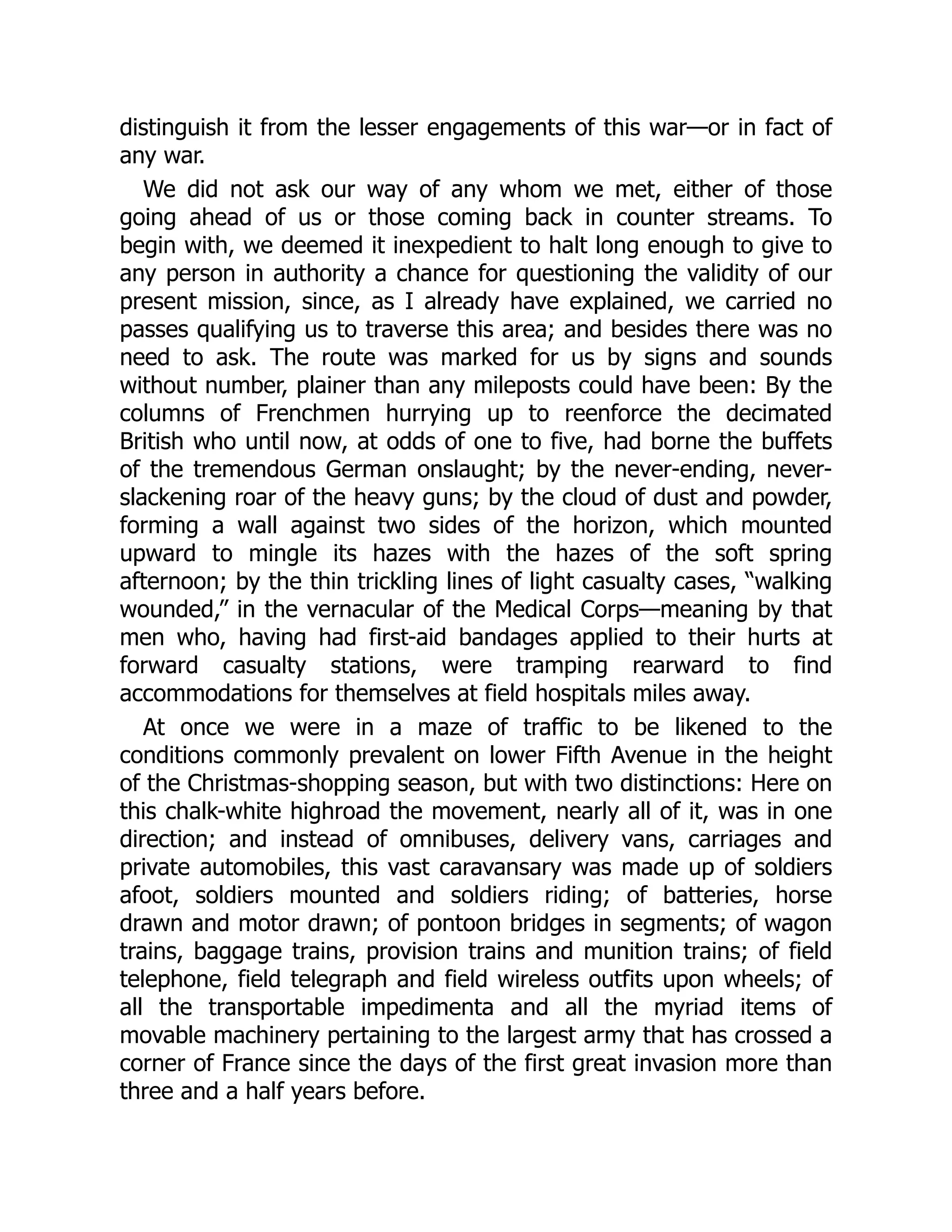 distinguish it from the lesser engagements of this war—or in fact of
any war.
We did not ask our way of any whom we met, either of those
going ahead of us or those coming back in counter streams. To
begin with, we deemed it inexpedient to halt long enough to give to
any person in authority a chance for questioning the validity of our
present mission, since, as I already have explained, we carried no
passes qualifying us to traverse this area; and besides there was no
need to ask. The route was marked for us by signs and sounds
without number, plainer than any mileposts could have been: By the
columns of Frenchmen hurrying up to reenforce the decimated
British who until now, at odds of one to five, had borne the buffets
of the tremendous German onslaught; by the never-ending, never-
slackening roar of the heavy guns; by the cloud of dust and powder,
forming a wall against two sides of the horizon, which mounted
upward to mingle its hazes with the hazes of the soft spring
afternoon; by the thin trickling lines of light casualty cases, “walking
wounded,” in the vernacular of the Medical Corps—meaning by that
men who, having had first-aid bandages applied to their hurts at
forward casualty stations, were tramping rearward to find
accommodations for themselves at field hospitals miles away.
At once we were in a maze of traffic to be likened to the
conditions commonly prevalent on lower Fifth Avenue in the height
of the Christmas-shopping season, but with two distinctions: Here on
this chalk-white highroad the movement, nearly all of it, was in one
direction; and instead of omnibuses, delivery vans, carriages and
private automobiles, this vast caravansary was made up of soldiers
afoot, soldiers mounted and soldiers riding; of batteries, horse
drawn and motor drawn; of pontoon bridges in segments; of wagon
trains, baggage trains, provision trains and munition trains; of field
telephone, field telegraph and field wireless outfits upon wheels; of
all the transportable impedimenta and all the myriad items of
movable machinery pertaining to the largest army that has crossed a
corner of France since the days of the first great invasion more than
three and a half years before.
 