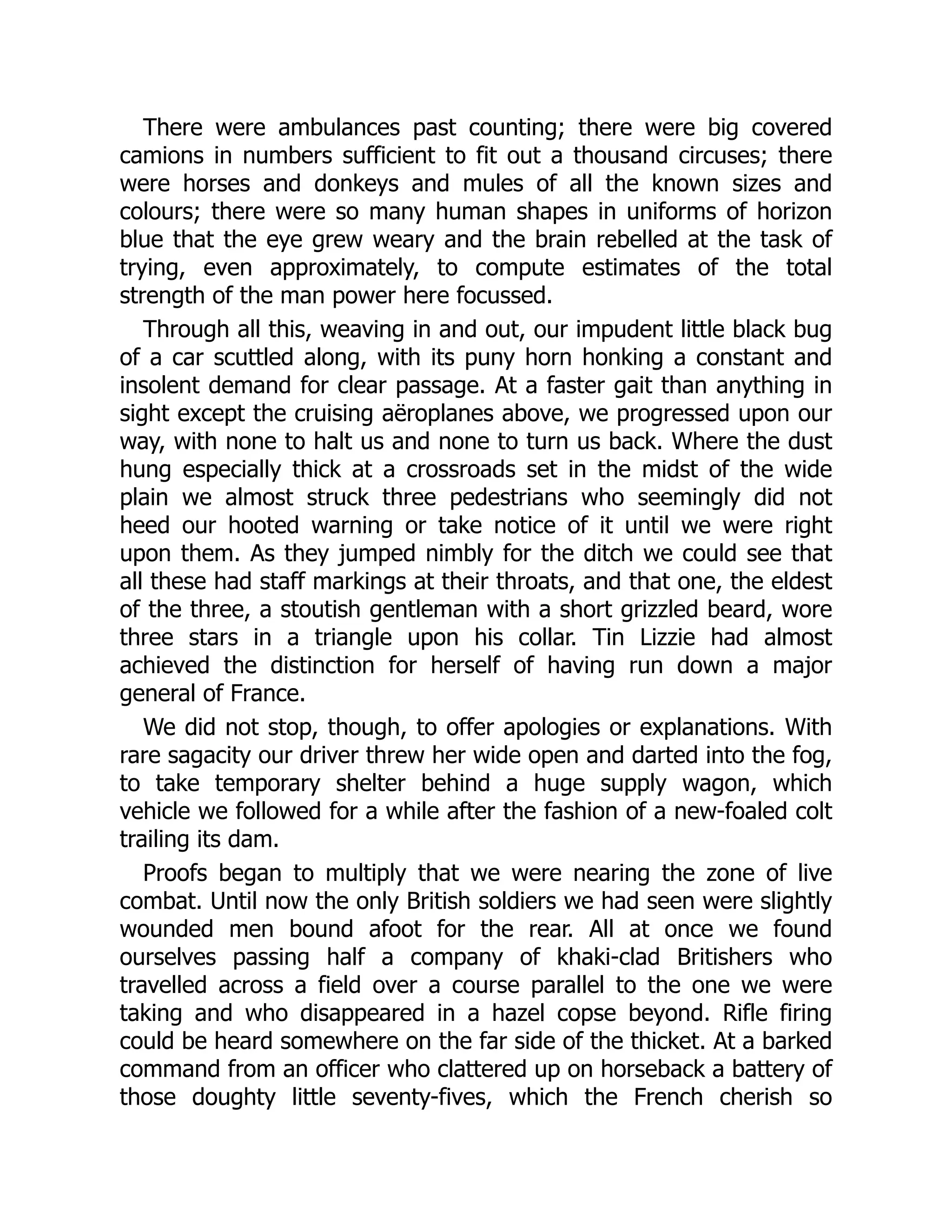 There were ambulances past counting; there were big covered
camions in numbers sufficient to fit out a thousand circuses; there
were horses and donkeys and mules of all the known sizes and
colours; there were so many human shapes in uniforms of horizon
blue that the eye grew weary and the brain rebelled at the task of
trying, even approximately, to compute estimates of the total
strength of the man power here focussed.
Through all this, weaving in and out, our impudent little black bug
of a car scuttled along, with its puny horn honking a constant and
insolent demand for clear passage. At a faster gait than anything in
sight except the cruising aëroplanes above, we progressed upon our
way, with none to halt us and none to turn us back. Where the dust
hung especially thick at a crossroads set in the midst of the wide
plain we almost struck three pedestrians who seemingly did not
heed our hooted warning or take notice of it until we were right
upon them. As they jumped nimbly for the ditch we could see that
all these had staff markings at their throats, and that one, the eldest
of the three, a stoutish gentleman with a short grizzled beard, wore
three stars in a triangle upon his collar. Tin Lizzie had almost
achieved the distinction for herself of having run down a major
general of France.
We did not stop, though, to offer apologies or explanations. With
rare sagacity our driver threw her wide open and darted into the fog,
to take temporary shelter behind a huge supply wagon, which
vehicle we followed for a while after the fashion of a new-foaled colt
trailing its dam.
Proofs began to multiply that we were nearing the zone of live
combat. Until now the only British soldiers we had seen were slightly
wounded men bound afoot for the rear. All at once we found
ourselves passing half a company of khaki-clad Britishers who
travelled across a field over a course parallel to the one we were
taking and who disappeared in a hazel copse beyond. Rifle firing
could be heard somewhere on the far side of the thicket. At a barked
command from an officer who clattered up on horseback a battery of
those doughty little seventy-fives, which the French cherish so
 