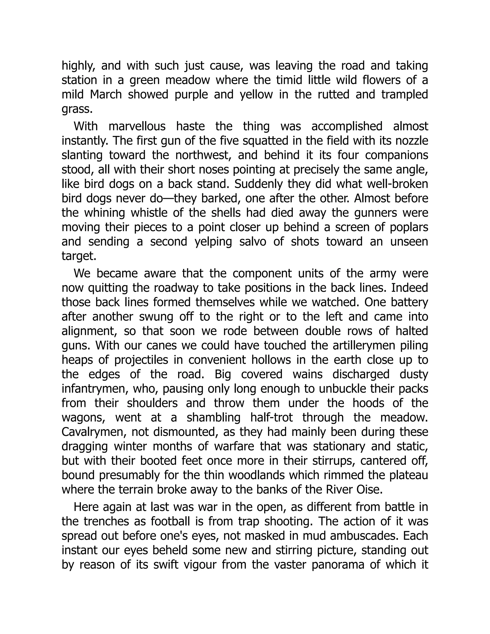 highly, and with such just cause, was leaving the road and taking
station in a green meadow where the timid little wild flowers of a
mild March showed purple and yellow in the rutted and trampled
grass.
With marvellous haste the thing was accomplished almost
instantly. The first gun of the five squatted in the field with its nozzle
slanting toward the northwest, and behind it its four companions
stood, all with their short noses pointing at precisely the same angle,
like bird dogs on a back stand. Suddenly they did what well-broken
bird dogs never do—they barked, one after the other. Almost before
the whining whistle of the shells had died away the gunners were
moving their pieces to a point closer up behind a screen of poplars
and sending a second yelping salvo of shots toward an unseen
target.
We became aware that the component units of the army were
now quitting the roadway to take positions in the back lines. Indeed
those back lines formed themselves while we watched. One battery
after another swung off to the right or to the left and came into
alignment, so that soon we rode between double rows of halted
guns. With our canes we could have touched the artillerymen piling
heaps of projectiles in convenient hollows in the earth close up to
the edges of the road. Big covered wains discharged dusty
infantrymen, who, pausing only long enough to unbuckle their packs
from their shoulders and throw them under the hoods of the
wagons, went at a shambling half-trot through the meadow.
Cavalrymen, not dismounted, as they had mainly been during these
dragging winter months of warfare that was stationary and static,
but with their booted feet once more in their stirrups, cantered off,
bound presumably for the thin woodlands which rimmed the plateau
where the terrain broke away to the banks of the River Oise.
Here again at last was war in the open, as different from battle in
the trenches as football is from trap shooting. The action of it was
spread out before one's eyes, not masked in mud ambuscades. Each
instant our eyes beheld some new and stirring picture, standing out
by reason of its swift vigour from the vaster panorama of which it
 