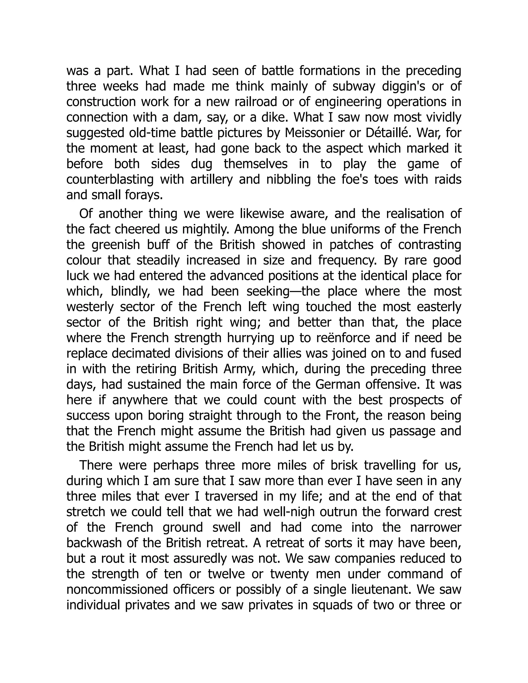 was a part. What I had seen of battle formations in the preceding
three weeks had made me think mainly of subway diggin's or of
construction work for a new railroad or of engineering operations in
connection with a dam, say, or a dike. What I saw now most vividly
suggested old-time battle pictures by Meissonier or Détaillé. War, for
the moment at least, had gone back to the aspect which marked it
before both sides dug themselves in to play the game of
counterblasting with artillery and nibbling the foe's toes with raids
and small forays.
Of another thing we were likewise aware, and the realisation of
the fact cheered us mightily. Among the blue uniforms of the French
the greenish buff of the British showed in patches of contrasting
colour that steadily increased in size and frequency. By rare good
luck we had entered the advanced positions at the identical place for
which, blindly, we had been seeking—the place where the most
westerly sector of the French left wing touched the most easterly
sector of the British right wing; and better than that, the place
where the French strength hurrying up to reënforce and if need be
replace decimated divisions of their allies was joined on to and fused
in with the retiring British Army, which, during the preceding three
days, had sustained the main force of the German offensive. It was
here if anywhere that we could count with the best prospects of
success upon boring straight through to the Front, the reason being
that the French might assume the British had given us passage and
the British might assume the French had let us by.
There were perhaps three more miles of brisk travelling for us,
during which I am sure that I saw more than ever I have seen in any
three miles that ever I traversed in my life; and at the end of that
stretch we could tell that we had well-nigh outrun the forward crest
of the French ground swell and had come into the narrower
backwash of the British retreat. A retreat of sorts it may have been,
but a rout it most assuredly was not. We saw companies reduced to
the strength of ten or twelve or twenty men under command of
noncommissioned officers or possibly of a single lieutenant. We saw
individual privates and we saw privates in squads of two or three or
 