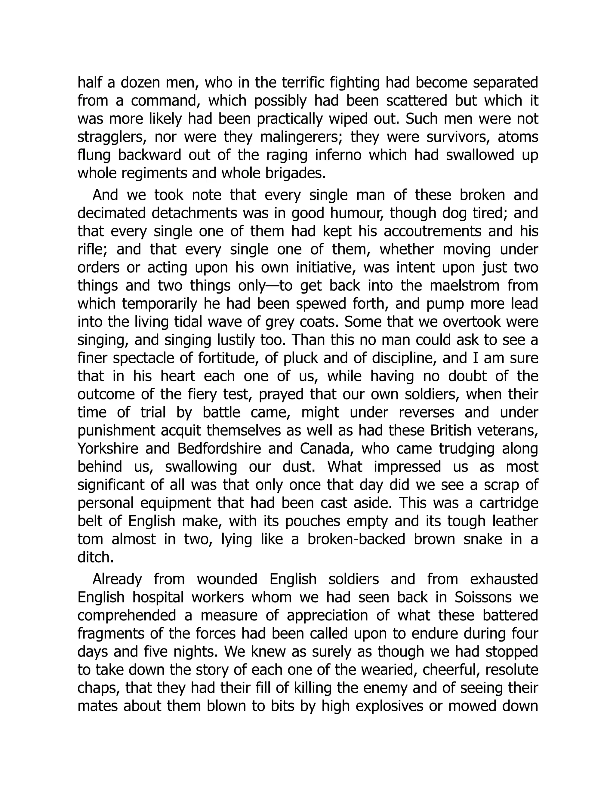 half a dozen men, who in the terrific fighting had become separated
from a command, which possibly had been scattered but which it
was more likely had been practically wiped out. Such men were not
stragglers, nor were they malingerers; they were survivors, atoms
flung backward out of the raging inferno which had swallowed up
whole regiments and whole brigades.
And we took note that every single man of these broken and
decimated detachments was in good humour, though dog tired; and
that every single one of them had kept his accoutrements and his
rifle; and that every single one of them, whether moving under
orders or acting upon his own initiative, was intent upon just two
things and two things only—to get back into the maelstrom from
which temporarily he had been spewed forth, and pump more lead
into the living tidal wave of grey coats. Some that we overtook were
singing, and singing lustily too. Than this no man could ask to see a
finer spectacle of fortitude, of pluck and of discipline, and I am sure
that in his heart each one of us, while having no doubt of the
outcome of the fiery test, prayed that our own soldiers, when their
time of trial by battle came, might under reverses and under
punishment acquit themselves as well as had these British veterans,
Yorkshire and Bedfordshire and Canada, who came trudging along
behind us, swallowing our dust. What impressed us as most
significant of all was that only once that day did we see a scrap of
personal equipment that had been cast aside. This was a cartridge
belt of English make, with its pouches empty and its tough leather
tom almost in two, lying like a broken-backed brown snake in a
ditch.
Already from wounded English soldiers and from exhausted
English hospital workers whom we had seen back in Soissons we
comprehended a measure of appreciation of what these battered
fragments of the forces had been called upon to endure during four
days and five nights. We knew as surely as though we had stopped
to take down the story of each one of the wearied, cheerful, resolute
chaps, that they had their fill of killing the enemy and of seeing their
mates about them blown to bits by high explosives or mowed down
 