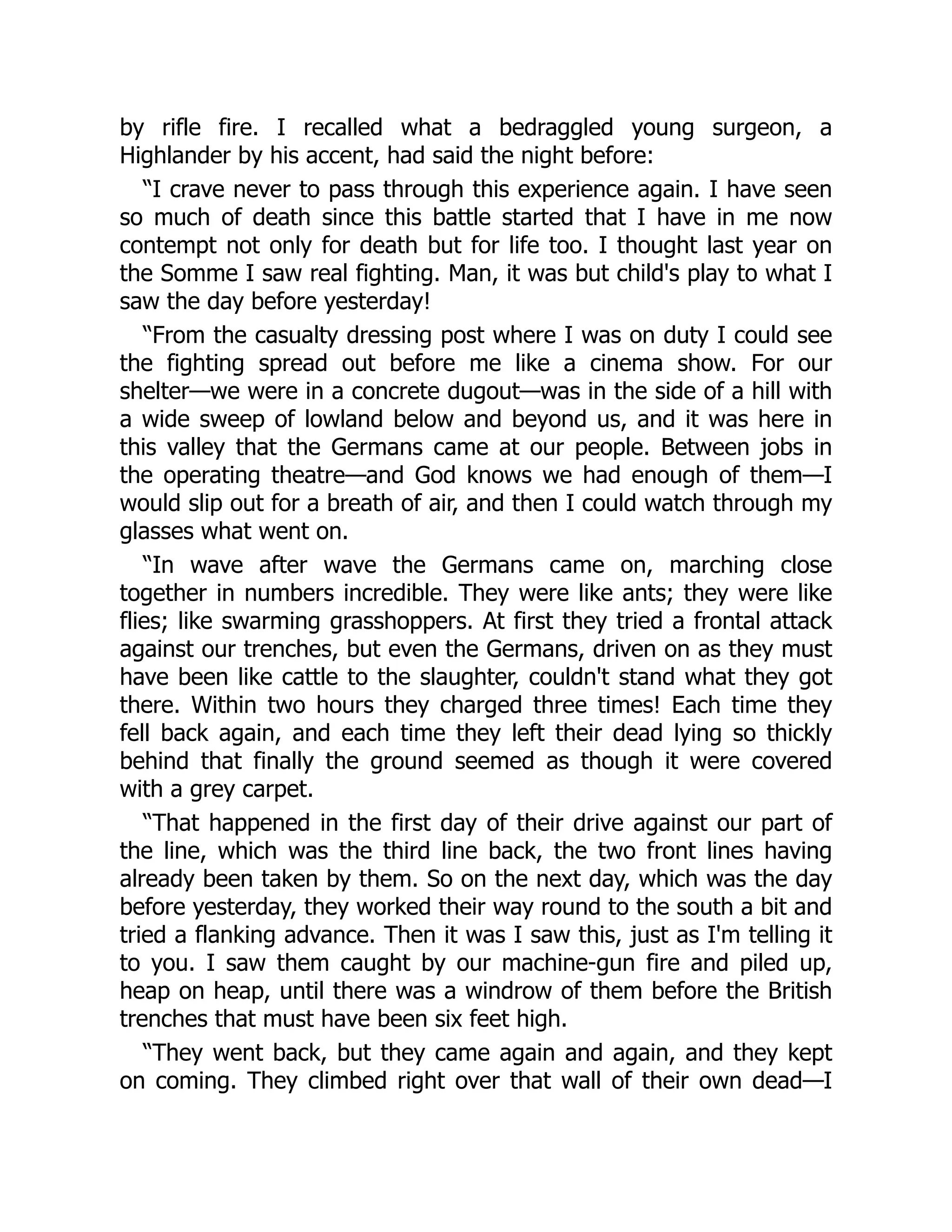by rifle fire. I recalled what a bedraggled young surgeon, a
Highlander by his accent, had said the night before:
“I crave never to pass through this experience again. I have seen
so much of death since this battle started that I have in me now
contempt not only for death but for life too. I thought last year on
the Somme I saw real fighting. Man, it was but child's play to what I
saw the day before yesterday!
“From the casualty dressing post where I was on duty I could see
the fighting spread out before me like a cinema show. For our
shelter—we were in a concrete dugout—was in the side of a hill with
a wide sweep of lowland below and beyond us, and it was here in
this valley that the Germans came at our people. Between jobs in
the operating theatre—and God knows we had enough of them—I
would slip out for a breath of air, and then I could watch through my
glasses what went on.
“In wave after wave the Germans came on, marching close
together in numbers incredible. They were like ants; they were like
flies; like swarming grasshoppers. At first they tried a frontal attack
against our trenches, but even the Germans, driven on as they must
have been like cattle to the slaughter, couldn't stand what they got
there. Within two hours they charged three times! Each time they
fell back again, and each time they left their dead lying so thickly
behind that finally the ground seemed as though it were covered
with a grey carpet.
“That happened in the first day of their drive against our part of
the line, which was the third line back, the two front lines having
already been taken by them. So on the next day, which was the day
before yesterday, they worked their way round to the south a bit and
tried a flanking advance. Then it was I saw this, just as I'm telling it
to you. I saw them caught by our machine-gun fire and piled up,
heap on heap, until there was a windrow of them before the British
trenches that must have been six feet high.
“They went back, but they came again and again, and they kept
on coming. They climbed right over that wall of their own dead—I
 