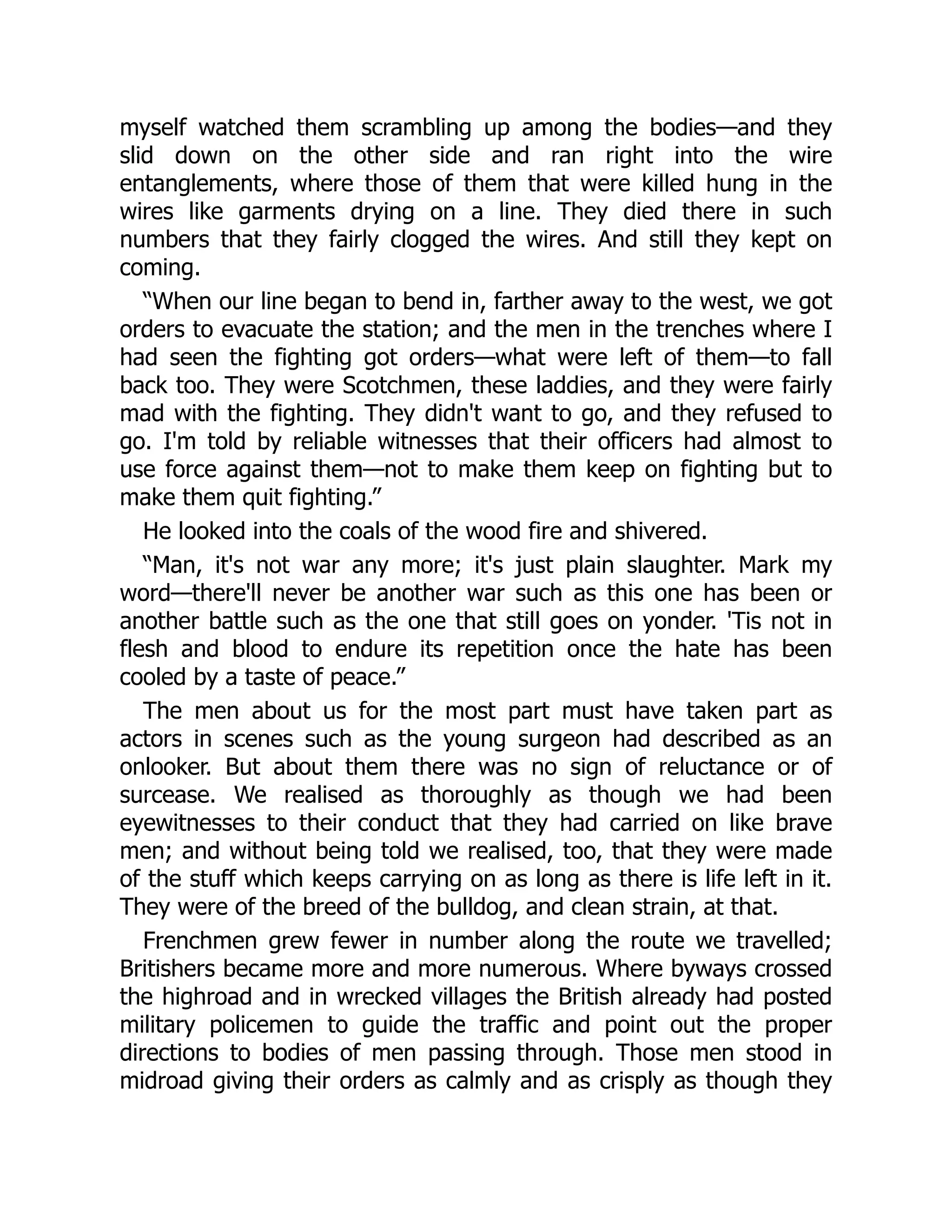 myself watched them scrambling up among the bodies—and they
slid down on the other side and ran right into the wire
entanglements, where those of them that were killed hung in the
wires like garments drying on a line. They died there in such
numbers that they fairly clogged the wires. And still they kept on
coming.
“When our line began to bend in, farther away to the west, we got
orders to evacuate the station; and the men in the trenches where I
had seen the fighting got orders—what were left of them—to fall
back too. They were Scotchmen, these laddies, and they were fairly
mad with the fighting. They didn't want to go, and they refused to
go. I'm told by reliable witnesses that their officers had almost to
use force against them—not to make them keep on fighting but to
make them quit fighting.”
He looked into the coals of the wood fire and shivered.
“Man, it's not war any more; it's just plain slaughter. Mark my
word—there'll never be another war such as this one has been or
another battle such as the one that still goes on yonder. 'Tis not in
flesh and blood to endure its repetition once the hate has been
cooled by a taste of peace.”
The men about us for the most part must have taken part as
actors in scenes such as the young surgeon had described as an
onlooker. But about them there was no sign of reluctance or of
surcease. We realised as thoroughly as though we had been
eyewitnesses to their conduct that they had carried on like brave
men; and without being told we realised, too, that they were made
of the stuff which keeps carrying on as long as there is life left in it.
They were of the breed of the bulldog, and clean strain, at that.
Frenchmen grew fewer in number along the route we travelled;
Britishers became more and more numerous. Where byways crossed
the highroad and in wrecked villages the British already had posted
military policemen to guide the traffic and point out the proper
directions to bodies of men passing through. Those men stood in
midroad giving their orders as calmly and as crisply as though they
 