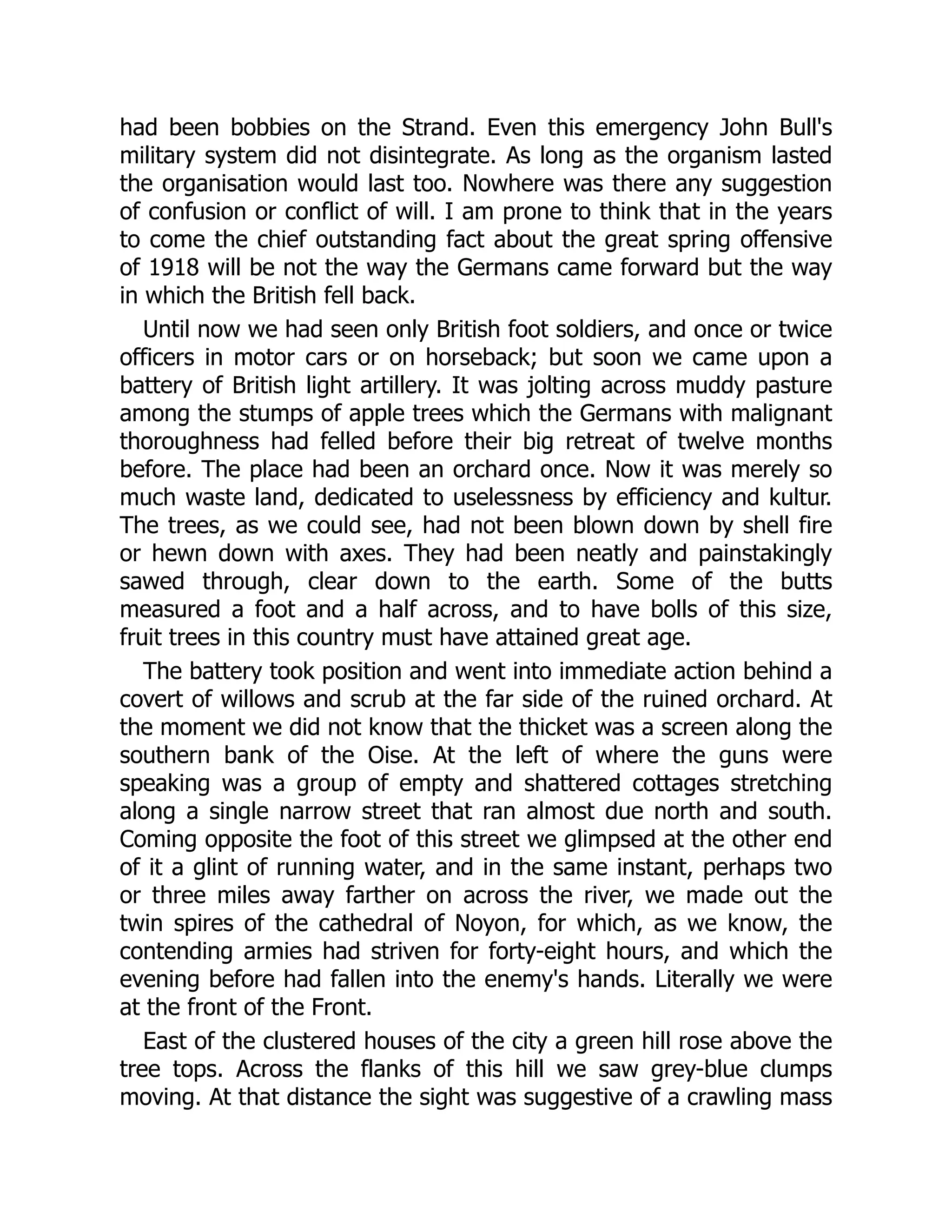 had been bobbies on the Strand. Even this emergency John Bull's
military system did not disintegrate. As long as the organism lasted
the organisation would last too. Nowhere was there any suggestion
of confusion or conflict of will. I am prone to think that in the years
to come the chief outstanding fact about the great spring offensive
of 1918 will be not the way the Germans came forward but the way
in which the British fell back.
Until now we had seen only British foot soldiers, and once or twice
officers in motor cars or on horseback; but soon we came upon a
battery of British light artillery. It was jolting across muddy pasture
among the stumps of apple trees which the Germans with malignant
thoroughness had felled before their big retreat of twelve months
before. The place had been an orchard once. Now it was merely so
much waste land, dedicated to uselessness by efficiency and kultur.
The trees, as we could see, had not been blown down by shell fire
or hewn down with axes. They had been neatly and painstakingly
sawed through, clear down to the earth. Some of the butts
measured a foot and a half across, and to have bolls of this size,
fruit trees in this country must have attained great age.
The battery took position and went into immediate action behind a
covert of willows and scrub at the far side of the ruined orchard. At
the moment we did not know that the thicket was a screen along the
southern bank of the Oise. At the left of where the guns were
speaking was a group of empty and shattered cottages stretching
along a single narrow street that ran almost due north and south.
Coming opposite the foot of this street we glimpsed at the other end
of it a glint of running water, and in the same instant, perhaps two
or three miles away farther on across the river, we made out the
twin spires of the cathedral of Noyon, for which, as we know, the
contending armies had striven for forty-eight hours, and which the
evening before had fallen into the enemy's hands. Literally we were
at the front of the Front.
East of the clustered houses of the city a green hill rose above the
tree tops. Across the flanks of this hill we saw grey-blue clumps
moving. At that distance the sight was suggestive of a crawling mass
 