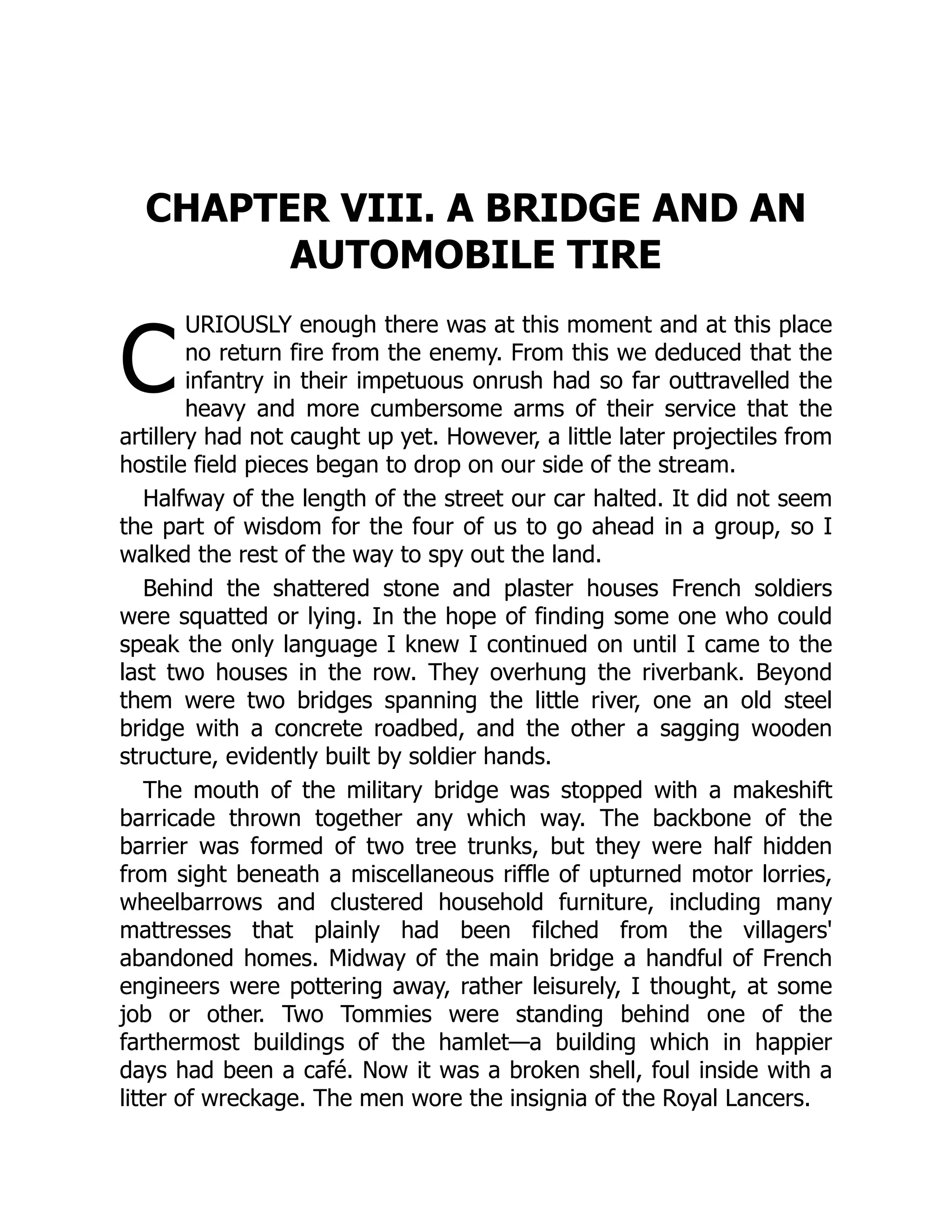 C
CHAPTER VIII. A BRIDGE AND AN
AUTOMOBILE TIRE
URIOUSLY enough there was at this moment and at this place
no return fire from the enemy. From this we deduced that the
infantry in their impetuous onrush had so far outtravelled the
heavy and more cumbersome arms of their service that the
artillery had not caught up yet. However, a little later projectiles from
hostile field pieces began to drop on our side of the stream.
Halfway of the length of the street our car halted. It did not seem
the part of wisdom for the four of us to go ahead in a group, so I
walked the rest of the way to spy out the land.
Behind the shattered stone and plaster houses French soldiers
were squatted or lying. In the hope of finding some one who could
speak the only language I knew I continued on until I came to the
last two houses in the row. They overhung the riverbank. Beyond
them were two bridges spanning the little river, one an old steel
bridge with a concrete roadbed, and the other a sagging wooden
structure, evidently built by soldier hands.
The mouth of the military bridge was stopped with a makeshift
barricade thrown together any which way. The backbone of the
barrier was formed of two tree trunks, but they were half hidden
from sight beneath a miscellaneous riffle of upturned motor lorries,
wheelbarrows and clustered household furniture, including many
mattresses that plainly had been filched from the villagers'
abandoned homes. Midway of the main bridge a handful of French
engineers were pottering away, rather leisurely, I thought, at some
job or other. Two Tommies were standing behind one of the
farthermost buildings of the hamlet—a building which in happier
days had been a café. Now it was a broken shell, foul inside with a
litter of wreckage. The men wore the insignia of the Royal Lancers.
 