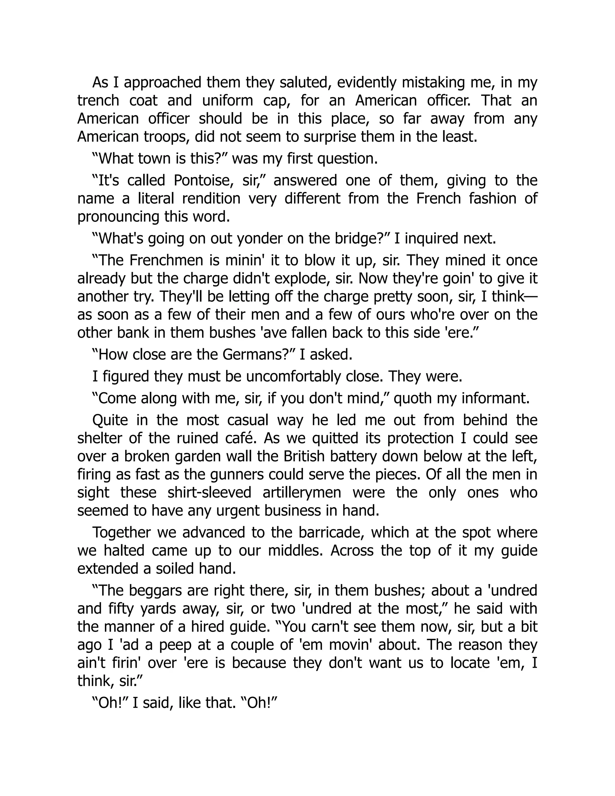 As I approached them they saluted, evidently mistaking me, in my
trench coat and uniform cap, for an American officer. That an
American officer should be in this place, so far away from any
American troops, did not seem to surprise them in the least.
“What town is this?” was my first question.
“It's called Pontoise, sir,” answered one of them, giving to the
name a literal rendition very different from the French fashion of
pronouncing this word.
“What's going on out yonder on the bridge?” I inquired next.
“The Frenchmen is minin' it to blow it up, sir. They mined it once
already but the charge didn't explode, sir. Now they're goin' to give it
another try. They'll be letting off the charge pretty soon, sir, I think—
as soon as a few of their men and a few of ours who're over on the
other bank in them bushes 'ave fallen back to this side 'ere.”
“How close are the Germans?” I asked.
I figured they must be uncomfortably close. They were.
“Come along with me, sir, if you don't mind,” quoth my informant.
Quite in the most casual way he led me out from behind the
shelter of the ruined café. As we quitted its protection I could see
over a broken garden wall the British battery down below at the left,
firing as fast as the gunners could serve the pieces. Of all the men in
sight these shirt-sleeved artillerymen were the only ones who
seemed to have any urgent business in hand.
Together we advanced to the barricade, which at the spot where
we halted came up to our middles. Across the top of it my guide
extended a soiled hand.
“The beggars are right there, sir, in them bushes; about a 'undred
and fifty yards away, sir, or two 'undred at the most,” he said with
the manner of a hired guide. “You carn't see them now, sir, but a bit
ago I 'ad a peep at a couple of 'em movin' about. The reason they
ain't firin' over 'ere is because they don't want us to locate 'em, I
think, sir.”
“Oh!” I said, like that. “Oh!”
 