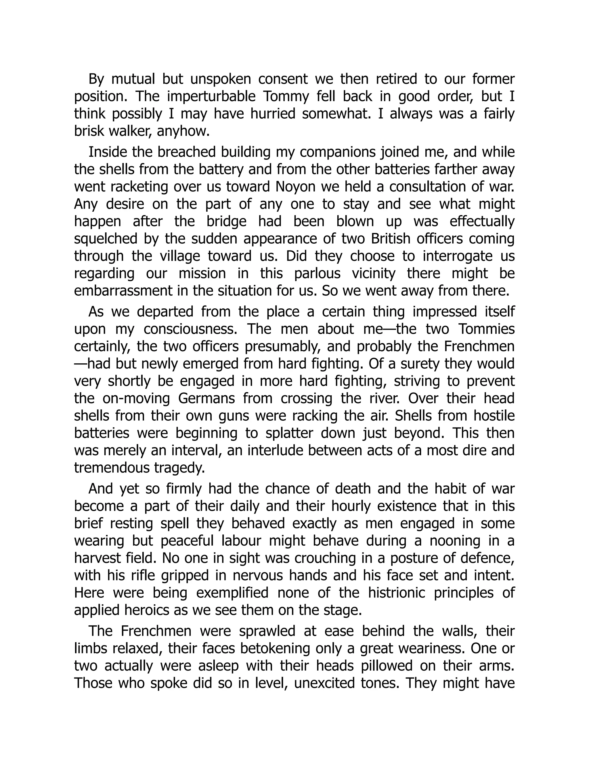 By mutual but unspoken consent we then retired to our former
position. The imperturbable Tommy fell back in good order, but I
think possibly I may have hurried somewhat. I always was a fairly
brisk walker, anyhow.
Inside the breached building my companions joined me, and while
the shells from the battery and from the other batteries farther away
went racketing over us toward Noyon we held a consultation of war.
Any desire on the part of any one to stay and see what might
happen after the bridge had been blown up was effectually
squelched by the sudden appearance of two British officers coming
through the village toward us. Did they choose to interrogate us
regarding our mission in this parlous vicinity there might be
embarrassment in the situation for us. So we went away from there.
As we departed from the place a certain thing impressed itself
upon my consciousness. The men about me—the two Tommies
certainly, the two officers presumably, and probably the Frenchmen
—had but newly emerged from hard fighting. Of a surety they would
very shortly be engaged in more hard fighting, striving to prevent
the on-moving Germans from crossing the river. Over their head
shells from their own guns were racking the air. Shells from hostile
batteries were beginning to splatter down just beyond. This then
was merely an interval, an interlude between acts of a most dire and
tremendous tragedy.
And yet so firmly had the chance of death and the habit of war
become a part of their daily and their hourly existence that in this
brief resting spell they behaved exactly as men engaged in some
wearing but peaceful labour might behave during a nooning in a
harvest field. No one in sight was crouching in a posture of defence,
with his rifle gripped in nervous hands and his face set and intent.
Here were being exemplified none of the histrionic principles of
applied heroics as we see them on the stage.
The Frenchmen were sprawled at ease behind the walls, their
limbs relaxed, their faces betokening only a great weariness. One or
two actually were asleep with their heads pillowed on their arms.
Those who spoke did so in level, unexcited tones. They might have
 