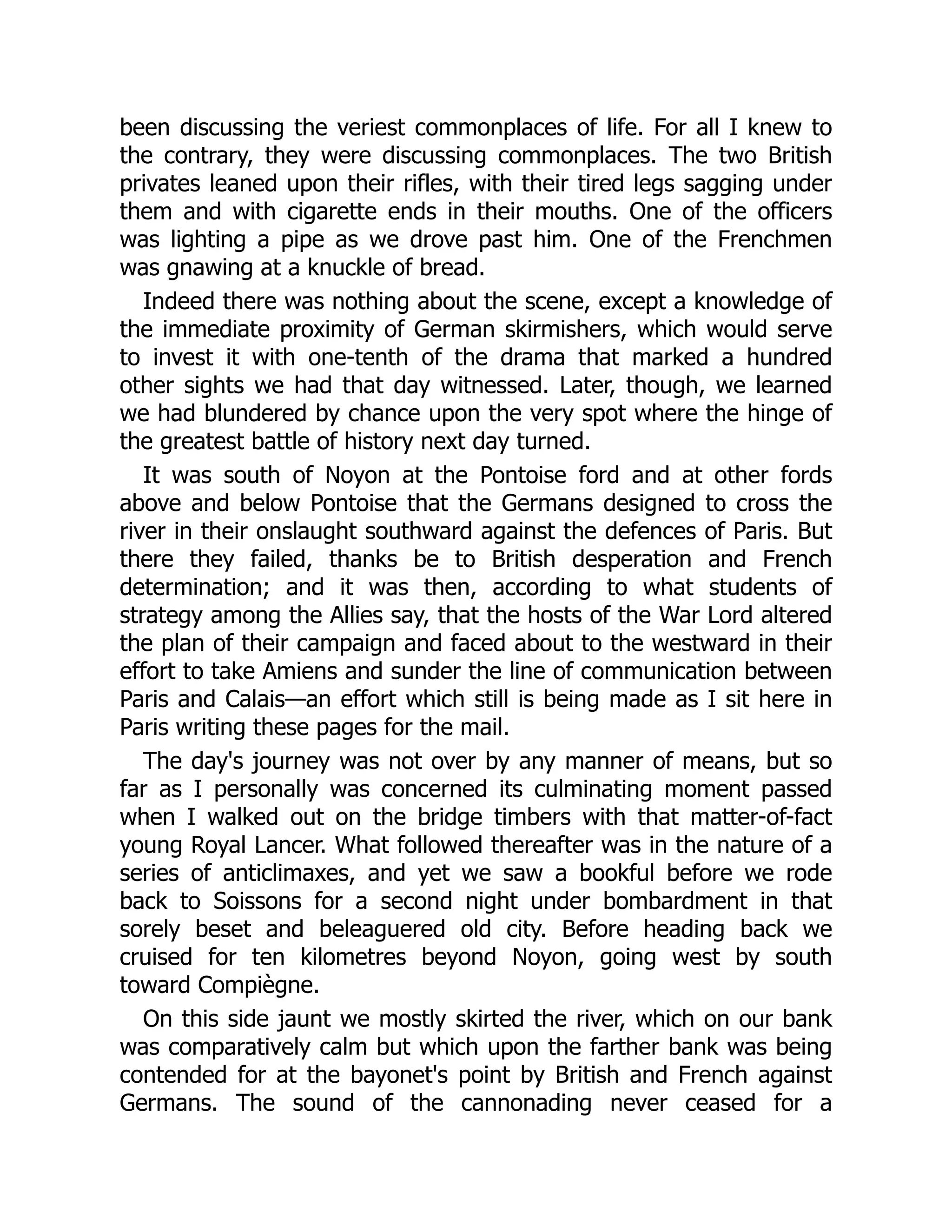 been discussing the veriest commonplaces of life. For all I knew to
the contrary, they were discussing commonplaces. The two British
privates leaned upon their rifles, with their tired legs sagging under
them and with cigarette ends in their mouths. One of the officers
was lighting a pipe as we drove past him. One of the Frenchmen
was gnawing at a knuckle of bread.
Indeed there was nothing about the scene, except a knowledge of
the immediate proximity of German skirmishers, which would serve
to invest it with one-tenth of the drama that marked a hundred
other sights we had that day witnessed. Later, though, we learned
we had blundered by chance upon the very spot where the hinge of
the greatest battle of history next day turned.
It was south of Noyon at the Pontoise ford and at other fords
above and below Pontoise that the Germans designed to cross the
river in their onslaught southward against the defences of Paris. But
there they failed, thanks be to British desperation and French
determination; and it was then, according to what students of
strategy among the Allies say, that the hosts of the War Lord altered
the plan of their campaign and faced about to the westward in their
effort to take Amiens and sunder the line of communication between
Paris and Calais—an effort which still is being made as I sit here in
Paris writing these pages for the mail.
The day's journey was not over by any manner of means, but so
far as I personally was concerned its culminating moment passed
when I walked out on the bridge timbers with that matter-of-fact
young Royal Lancer. What followed thereafter was in the nature of a
series of anticlimaxes, and yet we saw a bookful before we rode
back to Soissons for a second night under bombardment in that
sorely beset and beleaguered old city. Before heading back we
cruised for ten kilometres beyond Noyon, going west by south
toward Compiègne.
On this side jaunt we mostly skirted the river, which on our bank
was comparatively calm but which upon the farther bank was being
contended for at the bayonet's point by British and French against
Germans. The sound of the cannonading never ceased for a
 