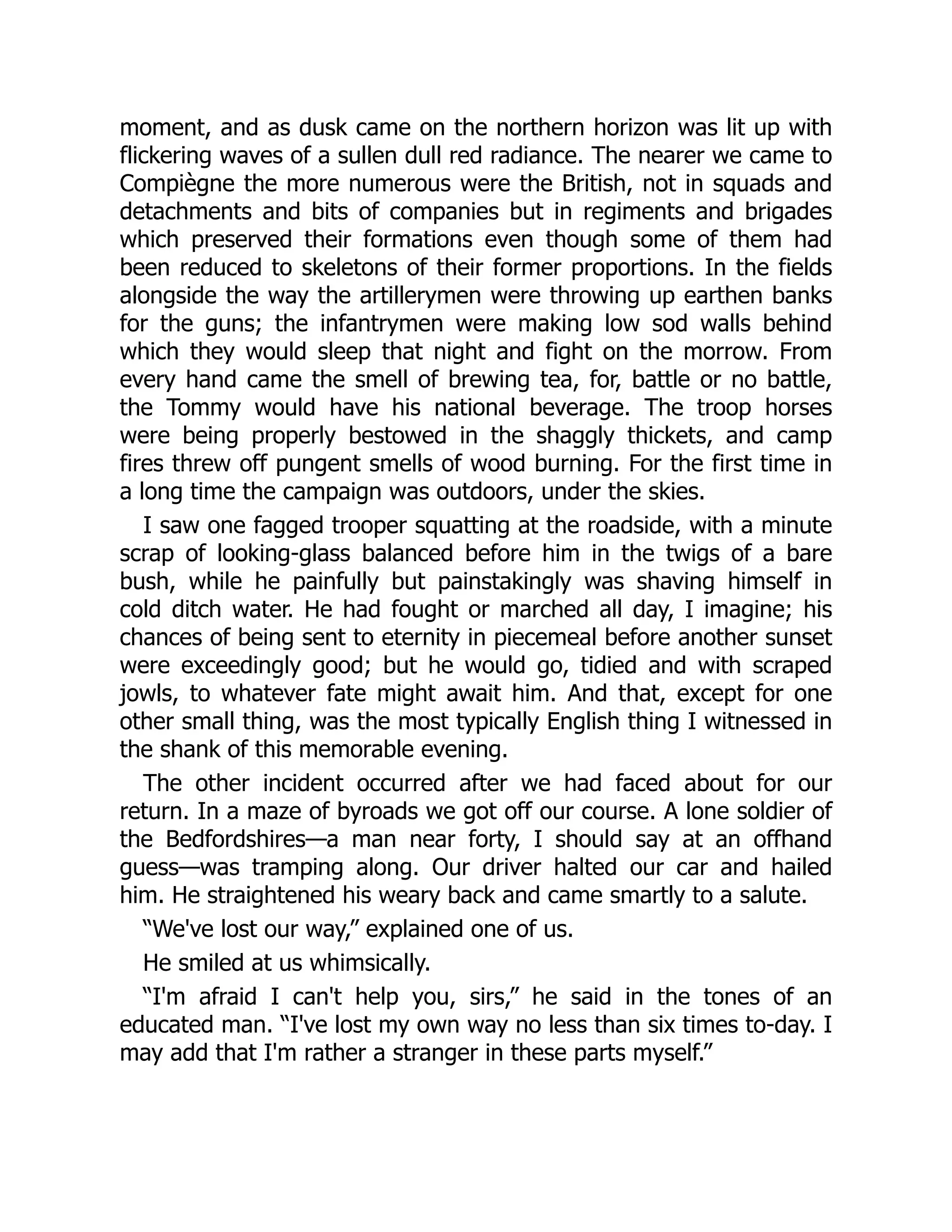 moment, and as dusk came on the northern horizon was lit up with
flickering waves of a sullen dull red radiance. The nearer we came to
Compiègne the more numerous were the British, not in squads and
detachments and bits of companies but in regiments and brigades
which preserved their formations even though some of them had
been reduced to skeletons of their former proportions. In the fields
alongside the way the artillerymen were throwing up earthen banks
for the guns; the infantrymen were making low sod walls behind
which they would sleep that night and fight on the morrow. From
every hand came the smell of brewing tea, for, battle or no battle,
the Tommy would have his national beverage. The troop horses
were being properly bestowed in the shaggly thickets, and camp
fires threw off pungent smells of wood burning. For the first time in
a long time the campaign was outdoors, under the skies.
I saw one fagged trooper squatting at the roadside, with a minute
scrap of looking-glass balanced before him in the twigs of a bare
bush, while he painfully but painstakingly was shaving himself in
cold ditch water. He had fought or marched all day, I imagine; his
chances of being sent to eternity in piecemeal before another sunset
were exceedingly good; but he would go, tidied and with scraped
jowls, to whatever fate might await him. And that, except for one
other small thing, was the most typically English thing I witnessed in
the shank of this memorable evening.
The other incident occurred after we had faced about for our
return. In a maze of byroads we got off our course. A lone soldier of
the Bedfordshires—a man near forty, I should say at an offhand
guess—was tramping along. Our driver halted our car and hailed
him. He straightened his weary back and came smartly to a salute.
“We've lost our way,” explained one of us.
He smiled at us whimsically.
“I'm afraid I can't help you, sirs,” he said in the tones of an
educated man. “I've lost my own way no less than six times to-day. I
may add that I'm rather a stranger in these parts myself.”
 