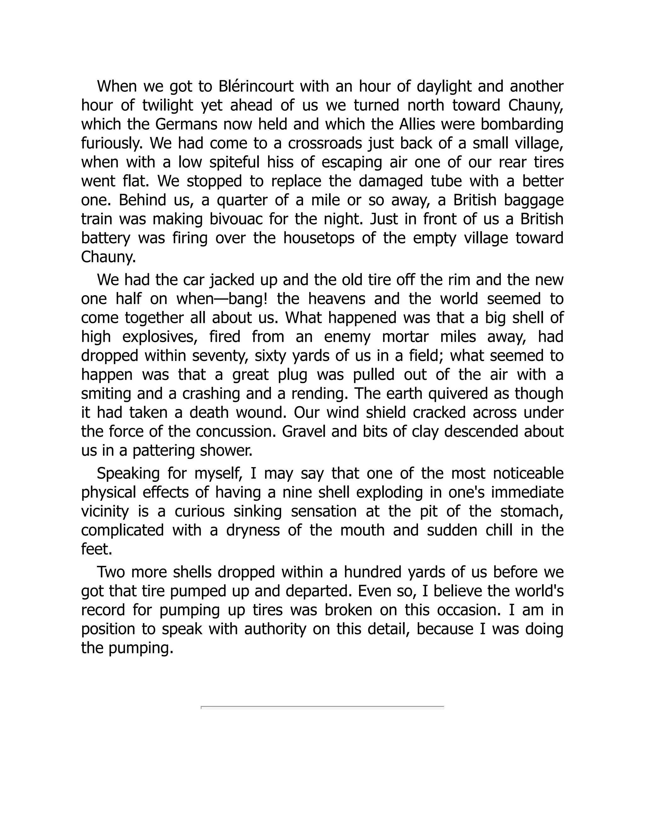 When we got to Blérincourt with an hour of daylight and another
hour of twilight yet ahead of us we turned north toward Chauny,
which the Germans now held and which the Allies were bombarding
furiously. We had come to a crossroads just back of a small village,
when with a low spiteful hiss of escaping air one of our rear tires
went flat. We stopped to replace the damaged tube with a better
one. Behind us, a quarter of a mile or so away, a British baggage
train was making bivouac for the night. Just in front of us a British
battery was firing over the housetops of the empty village toward
Chauny.
We had the car jacked up and the old tire off the rim and the new
one half on when—bang! the heavens and the world seemed to
come together all about us. What happened was that a big shell of
high explosives, fired from an enemy mortar miles away, had
dropped within seventy, sixty yards of us in a field; what seemed to
happen was that a great plug was pulled out of the air with a
smiting and a crashing and a rending. The earth quivered as though
it had taken a death wound. Our wind shield cracked across under
the force of the concussion. Gravel and bits of clay descended about
us in a pattering shower.
Speaking for myself, I may say that one of the most noticeable
physical effects of having a nine shell exploding in one's immediate
vicinity is a curious sinking sensation at the pit of the stomach,
complicated with a dryness of the mouth and sudden chill in the
feet.
Two more shells dropped within a hundred yards of us before we
got that tire pumped up and departed. Even so, I believe the world's
record for pumping up tires was broken on this occasion. I am in
position to speak with authority on this detail, because I was doing
the pumping.
 
