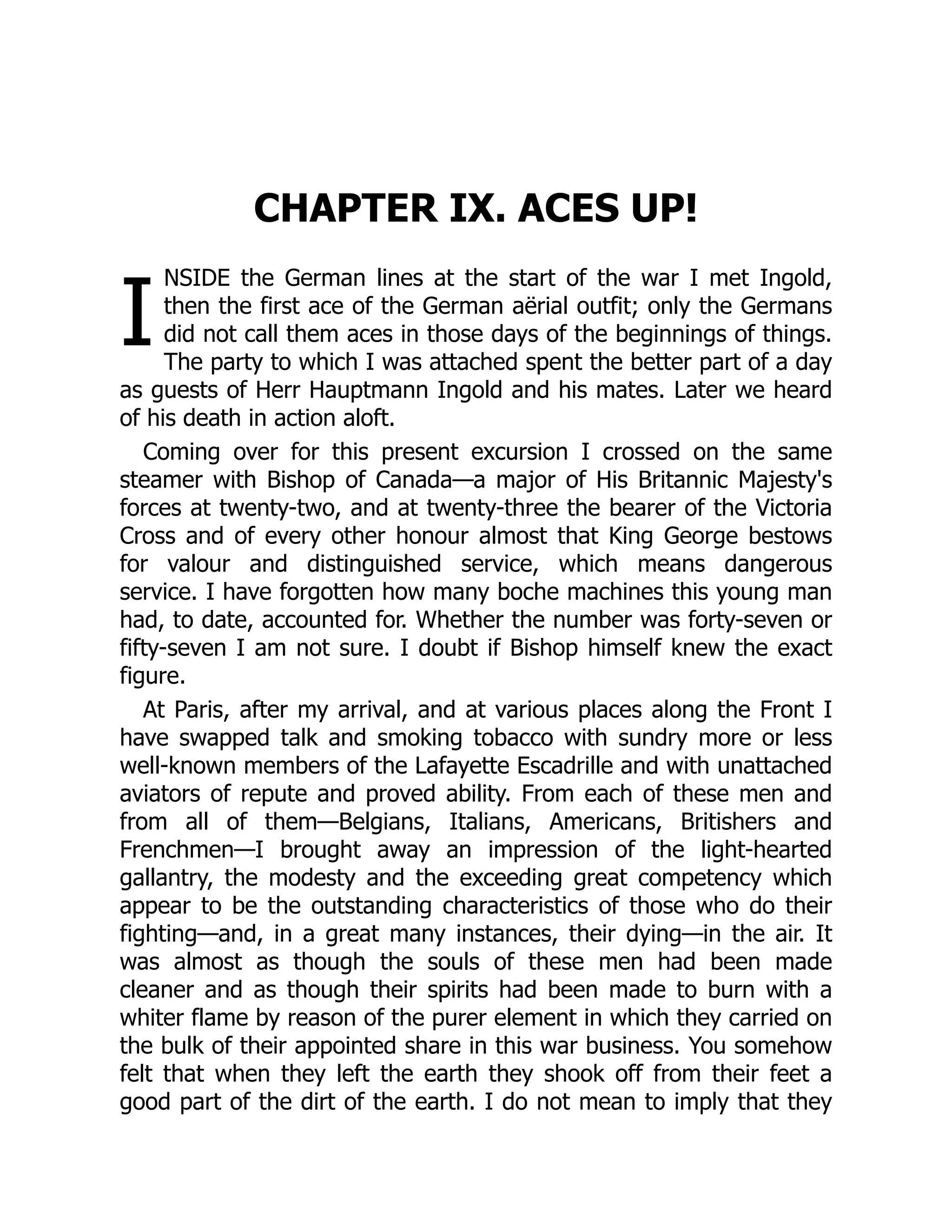 I
CHAPTER IX. ACES UP!
NSIDE the German lines at the start of the war I met Ingold,
then the first ace of the German aërial outfit; only the Germans
did not call them aces in those days of the beginnings of things.
The party to which I was attached spent the better part of a day
as guests of Herr Hauptmann Ingold and his mates. Later we heard
of his death in action aloft.
Coming over for this present excursion I crossed on the same
steamer with Bishop of Canada—a major of His Britannic Majesty's
forces at twenty-two, and at twenty-three the bearer of the Victoria
Cross and of every other honour almost that King George bestows
for valour and distinguished service, which means dangerous
service. I have forgotten how many boche machines this young man
had, to date, accounted for. Whether the number was forty-seven or
fifty-seven I am not sure. I doubt if Bishop himself knew the exact
figure.
At Paris, after my arrival, and at various places along the Front I
have swapped talk and smoking tobacco with sundry more or less
well-known members of the Lafayette Escadrille and with unattached
aviators of repute and proved ability. From each of these men and
from all of them—Belgians, Italians, Americans, Britishers and
Frenchmen—I brought away an impression of the light-hearted
gallantry, the modesty and the exceeding great competency which
appear to be the outstanding characteristics of those who do their
fighting—and, in a great many instances, their dying—in the air. It
was almost as though the souls of these men had been made
cleaner and as though their spirits had been made to burn with a
whiter flame by reason of the purer element in which they carried on
the bulk of their appointed share in this war business. You somehow
felt that when they left the earth they shook off from their feet a
good part of the dirt of the earth. I do not mean to imply that they
 