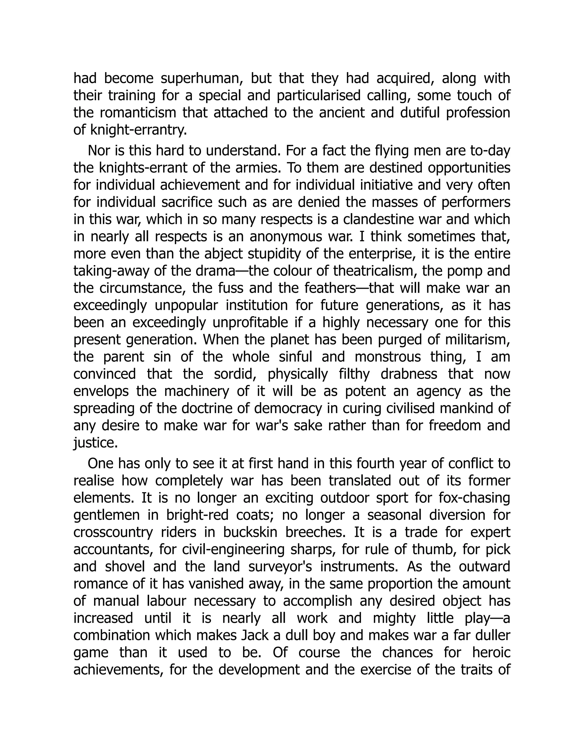 had become superhuman, but that they had acquired, along with
their training for a special and particularised calling, some touch of
the romanticism that attached to the ancient and dutiful profession
of knight-errantry.
Nor is this hard to understand. For a fact the flying men are to-day
the knights-errant of the armies. To them are destined opportunities
for individual achievement and for individual initiative and very often
for individual sacrifice such as are denied the masses of performers
in this war, which in so many respects is a clandestine war and which
in nearly all respects is an anonymous war. I think sometimes that,
more even than the abject stupidity of the enterprise, it is the entire
taking-away of the drama—the colour of theatricalism, the pomp and
the circumstance, the fuss and the feathers—that will make war an
exceedingly unpopular institution for future generations, as it has
been an exceedingly unprofitable if a highly necessary one for this
present generation. When the planet has been purged of militarism,
the parent sin of the whole sinful and monstrous thing, I am
convinced that the sordid, physically filthy drabness that now
envelops the machinery of it will be as potent an agency as the
spreading of the doctrine of democracy in curing civilised mankind of
any desire to make war for war's sake rather than for freedom and
justice.
One has only to see it at first hand in this fourth year of conflict to
realise how completely war has been translated out of its former
elements. It is no longer an exciting outdoor sport for fox-chasing
gentlemen in bright-red coats; no longer a seasonal diversion for
crosscountry riders in buckskin breeches. It is a trade for expert
accountants, for civil-engineering sharps, for rule of thumb, for pick
and shovel and the land surveyor's instruments. As the outward
romance of it has vanished away, in the same proportion the amount
of manual labour necessary to accomplish any desired object has
increased until it is nearly all work and mighty little play—a
combination which makes Jack a dull boy and makes war a far duller
game than it used to be. Of course the chances for heroic
achievements, for the development and the exercise of the traits of
 