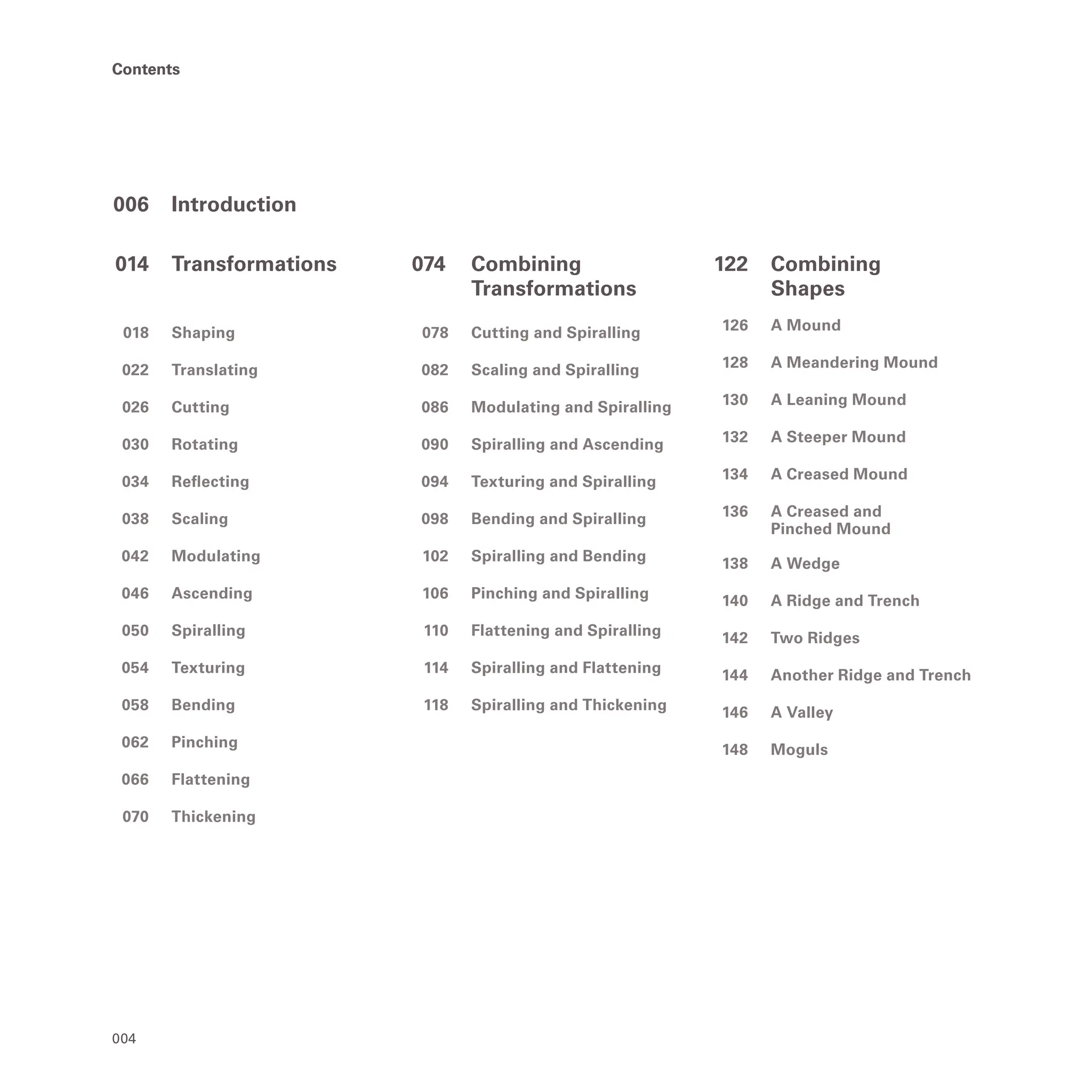 004
Contents
Contents
006 Introduction
014 Transformations
018 Shaping
022 Translating
026 Cutting
030 Rotating
034 Reflecting
038 Scaling
042 Modulating
046 Ascending
050 Spiralling
054 Texturing
058 Bending
062 Pinching
066 Flattening
070 Thickening
074		 Combining
		Transformations
078 Cutting and Spiralling
082 Scaling and Spiralling
086 Modulating and Spiralling
090 Spiralling and Ascending
094 Texturing and Spiralling
098 Bending and Spiralling
102 Spiralling and Bending
106 Pinching and Spiralling
110 Flattening and Spiralling
114 Spiralling and Flattening
118 Spiralling and Thickening
122 Combining
		Shapes
126 A Mound
128 A Meandering Mound
130 A Leaning Mound
132 A Steeper Mound
134 A Creased Mound
136 A Creased and
		 Pinched Mound
138 A Wedge
140 A Ridge and Trench
142 Two Ridges
144 Another Ridge and Trench
146 A Valley
148 Moguls
 