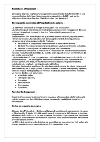 Administrer efficacement :
Correspond à la mise en place d’une organisation décentralisée de la fonction RH et une
responsabilisation de la ligne hiérarchique. Ainsi, des activités de GRH sont parties
intégrantes de certaines fonctions (chef de chantier, chef d’équipe…)
Développer la motivation et l’implication des salariés :
Les définitions concernant le concept de motivation sont foisonnantes.
La motivation peut être définie comme le processus qui gouverne l’engagement dans une
action en déclenchant, donnant la direction, l’intensité et la persistance à un
comportement.
Elle se manifeste sous divers aspects tels que l'enthousiasme, l'assiduité, la persévérance…
« Réserve d'énergie », la motivation naît de l’enregistrement et de la régulation de
nombreux paramètres qui permettent à l’individu :
 de s’adapter et comprendre l’environnement et les situations données ;
 de choisir l'investissement dans le temps et le sens voulu avec l'intensité souhaitée ;
 d’assurer la prolongation de l’action engagée jusqu'à son terme.
Les considérations concernant la motivation et l’implication des salariés se développent en
raison de l’essoufflement du modèle du contrôle et en rapport avec un environnement de
plus en plus concurrentiel.
L’atteinte des objectifs passe principalement par la collaboration des subordonnés (et non
par l’intimidation…). Se développent de nouveaux modèles de GRH, notamment celui
proposé par Lawler9 (1988), de haute implication qui repose sur le partenariat et la
mobilisation des employés : participation et mobilisation.
Il convient de connaître les attentes des salariés considérés comme des clients, notamment
en matière d’équité, d’employabilité, d’épanouissement, d’écoute d’éthique et y répondre,
selon une logique de réciprocité pour favoriser les attitudes et comportements souhaités.
Les moyens d’action sont les suivants :
 Variété des tâches,
 Partage du pouvoir,
 Promotion,
 Rémunération,
 Participation,
 Formation…
Favoriser le changement :
Il s’agit là d’encourager les comportements nouveaux, efficaces grâce à la formation et à
certains programmes de mobilisation tels que de nouvelles modalités de travail ou la
rémunération.
Mettre en oeuvre la stratégie :
Bélanger dans Petit... et al. « Gestion stratégique et opérationnelle des ressources humaines
». (Boucherville, G. Morin, 1993. 779 pages), page 21 propose cette définition de la stratégie :
« Processus de formulation et de mise en oeuvre des moyens appropriés en vue d’atteindre
les objectifs d’une entreprise et de réaliser sa mission dans un environnement difficilement
prévisible et concurrentiel ».
Le D.R.H. doit participer à la définition de la stratégie de son entreprise, doit veiller à la
prise en compte en amont des conséquences R.H. des décisions prises.
 