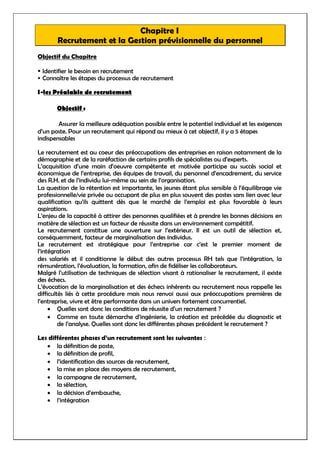 Chapitre I
Recrutement et la Gestion prévisionnelle du personnel
Objectif du Chapitre
Identifier le besoin en recrutement
Connaître les étapes du processus de recrutement
I-les Préalable de recrutement
Objectif :
Assurer la meilleure adéquation possible entre le potentiel individuel et les exigences
d’un poste. Pour un recrutement qui répond au mieux à cet objectif, il y a 5 étapes
indispensables
Le recrutement est au coeur des préoccupations des entreprises en raison notamment de la
démographie et de la raréfaction de certains profils de spécialistes ou d’experts.
L’acquisition d’une main d’oeuvre compétente et motivée participe au succès social et
économique de l’entreprise, des équipes de travail, du personnel d’encadrement, du service
des R.H. et de l’individu lui-même au sein de l’organisation.
La question de la rétention est importante, les jeunes étant plus sensible à l’équilibrage vie
professionnelle/vie privée ou occupant de plus en plus souvent des postes sans lien avec leur
qualification qu’ils quittent dès que le marché de l’emploi est plus favorable à leurs
aspirations.
L’enjeu de la capacité à attirer des personnes qualifiées et à prendre les bonnes décisions en
matière de sélection est un facteur de réussite dans un environnement compétitif.
Le recrutement constitue une ouverture sur l’extérieur. Il est un outil de sélection et,
conséquemment, facteur de marginalisation des individus.
Le recrutement est stratégique pour l’entreprise car c’est le premier moment de
l’intégration
des salariés et il conditionne le début des autres processus RH tels que l’intégration, la
rémunération, l’évaluation, la formation, afin de fidéliser les collaborateurs.
Malgré l’utilisation de techniques de sélection visant à rationaliser le recrutement, il existe
des échecs.
L’évocation de la marginalisation et des échecs inhérents au recrutement nous rappelle les
difficultés liés à cette procédure mais nous renvoi aussi aux préoccupations premières de
l’entreprise, vivre et être performante dans un univers fortement concurrentiel.
 Quelles sont donc les conditions de réussite d’un recrutement ?
 Comme en toute démarche d’ingénierie, la création est précédée du diagnostic et
de l’analyse. Quelles sont donc les différentes phases précédent le recrutement ?
Les différentes phases d’un recrutement sont les suivantes :
 la définition de poste,
 la définition de profil,
 l’identification des sources de recrutement,
 la mise en place des moyens de recrutement,
 la campagne de recrutement,
 la sélection,
 la décision d’embauche,
 l’intégration
 