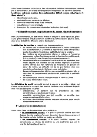 Afin d’entrer dans cette phase active, il est nécessaire de mobiliser l’encadrement concerné
par le recrutement. C'est-à-dire le manager qui a fait part de son besoin en personnel.
Le rôle des cadres en matière de recrutement se définit comme suit, d’après St
Onge et al.17 :
 identification des besoins,
 participation aux entrevues de sélection,
 décision d’embauche de tel ou tel candidat,
 accueil des nouveaux employés,
 intégration des nouveaux employés dans les équipes de travail.
1- L’identification et la spécification du besoin réel de l’entreprise
Dans un premier temps, on doit définir, décrire et analyser le poste à pourvoir, grâce
à une grille d’analyse. Il faut également identifier le profil nécessaire pour ce poste,
dans le but d’établir les différents critères de sélection.
La définition de fonction se concentre sur six axes principaux :
- La mission : c’est la raison d’être de la fonction, sa finalité par rapport
aux autres fonctions. Il y a intérêt à rappeler sous cette rubrique sous
quelle dépendance hiérarchique agit le titulaire de la fonction.
- Les relations de communication interne et externe à l’entreprise
exigées pour un bon fonctionnement de la fonction. Les problèmes de
liaison étant à l’origine de nombreux dysfonctionnements.
- Les activités : elles se composent d’une série de tâches répondant à un
même objectif. On considère qu’une fonction regroupe en général
quatre activités que l’on s’efforcera de hiérarchiser en partant du
cœur de métier. La difficulté est de ne pas tomber dans une
description exhaustive des tâches en mode opératoire.
- Les compétences requises : décrites comme qualités professionnelles et
découlant de comportements professionnels observables et prédictifs
de réussite.
- Les connaissances requises : indispensables à la tenue du poste.
- Le niveau de formation requis.
La définition du profil recherché conduit à décrire le candidat « idéal » qui
n’existe pas en réalité, ce pourquoi il est essentiel de classer chaque élément du profil
dans l’une des catégories suivantes :
- indispensable : un candidat qui ne présenterait pas cette
caractéristique ne peut occuper le poste ;
- essentielle : caractéristique que doit posséder un candidat pour
assurer correctement la fonction ;
- souhaitée : caractéristique désirée, mais non nécessaire, pour remplir
correctement la fonction.
2- Les sources de recrutement
Avant toute chose, on doit déterminer si l’on procède à :
- un recrutement interne, si le poste à pourvoir s’inscrit dans une
logique de mise en place d’un plan de gestion des carrières ou encore, si
l’entreprise souhaite stabiliser ou réduire ses effectifs.
- un recrutement externe, si le poste considéré requiert des
compétences, un niveau de diplôme ou une expérience que seul le
marché du travail peut fournir.
 