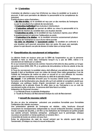 5- L’entretien
L’entretien de sélection a pour but d’informer au mieux le candidat sur le poste à
pourvoir. Il doit aussi permettre de détecter la personnalité et les compétences du
postulant.
Il existe plusieurs sortes d’entretiens :
- En tête-à-tête, où le candidat est reçu par un des membres de l’entreprise
ou par le consultant d’un cabinet de recrutement.
- L’entretien individuel face à plusieurs interlocuteurs
- L’entretien collectif qui permet de définir au mieux la personnalité et la
capacité de réaction du candidat dans une situation donnée
- L’entretien en série, où le candidat est reçu à plusieurs reprises, pour affiner
le questionnement et optimiser l’adéquation au poste
- L’entretien à la chaîne : ici, le candidat rencontre successivement plusieurs
membres de l’entreprise au cours d’une même journée
-La mise en situation ou assessment center : le candidat est confronté à
une situation qu’il pourrait rencontrer dans son poste. On peut, par exemple,
placer le sujet devant une pile de dossiers à traiter dans un temps limité.
II- Concrétisation du recrutement et intégration :
La décision finale est toujours prise par le DRH de l’organisation ou par la personne
habilitée à faire ce choix dans l’entreprise lorsqu’il n’y a pas de DRH, même si le
recrutement est réalisé par un cabinet.
En ce qui concerne la signature du contrat, l’accord se fait entre les deux parties sur le type
de contrat choisi (CDD, CDI, TP…), le système de rémunération, le titre du salarié, le lieu de
travail….
A l’issue du recrutement, le candidat retenu doit effectuer une période d’essai au cours de
laquelle il doit se familiariser avec son milieu de travail. Dans cette perspective, il est de
l’intérêt de l’entreprise de mettre en place un accueil et un suivi efficaces du nouveau
salarié, si elle veut concrétiser son embauche au-delà de la période d’essai.
Un conseil : il est préférable d’investir pour le nouveau salarié (coûts d’adaptation, de
formation et de familiarisation plus élevés) afin qu’il soit satisfait et compétent, plutôt que
d’adopter une politique laxiste d’après recrutement qui peut conduire à une non
concrétisation de la période d’essai. En effet, dans ce cas, l’entreprise a eu un coût de
recrutement inutile, et de plus, la personne doit faire face à un échec.
Intégration du Personnel nouveau :
1- La Période D’essai, la période d’intégration
2- l’audit du Processus de Recrutement Analyse du coût de Recrutement
1-accueil du nouveau salarié
De plus en plus, les entreprises prévoient une procédure formalisée pour formalisées
l’intégration des salariés nouveaux.
Une présentation générale de l’entreprise est réalisée : visite, brochures d’accueil
comportant les renseignements indispensable au nouvel embouché (horaires, consignes de
travail, consignes de sécurités…). Un film sur les réalisations de l’entreprise est parfois projeté
aux salariés arrivant. Certaines entreprises pratiquent aussi le parrainage : (chaque
nouveaux est pendant un temps guidé par un ancien). Doc 1.
L’ensemble de toutes ses actions ont pour but :
Eviter les phénomènes du rejet du nouvel entrant par les salariés ayant déjà de
l’ancienneté ; D’intégrer au mieux le nouvel embauché.
 