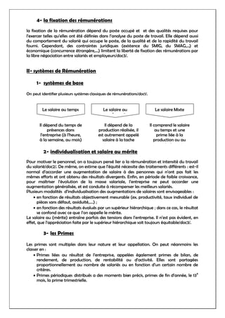 4- la fixation des rémunérations
la fixation de la rémunération dépend du poste occupé et et des qualités requises pour
l’exercer telles qu’elles ont été définies dans l’analyse du poste de travail. Elle dépend aussi
du comportement du salarié qui occupe le poste, de la qualité et de la rapidité du travail
fourni. Cependant, des contraintes juridiques (existence du SMIG, du SMAG,…) et
économique (concurrence étrangère,…) limitent la liberté de fixation des rémunérations par
la libre négociation entre salariés et employeurs/doc3/.
II- systèmes de Rémunération
1- systèmes de base
On peut identifier plusieurs systèmes classiques de rémunérations/doc1/.
2- individualisation et salaire au mérite
Pour motiver le personnel, on a toujours pensé lier a la rémunération et intensité du travail
du salarié/doc2/. De même, on estime que l’équité nécessite des traitements différents : est-il
normal d’accorder une augmentation de salaire à des personnes qui n’ont pas fait les
mêmes efforts et ont obtenu des résultats divergents. Enfin, en période de faible croissance,
pour maîtriser l’évolution de la masse salariale, l’entreprise ne peut accorder une
augmentation généralisée, et est conduite à récompenser les meilleurs salariés.
Plusieurs modalités d’individualisation des augmentations de salaires sont envisageables :
en fonction de résultats objectivement mesurable (ex. productivité, taux individuel de
pièces sans défaut, assiduité,….) ;
en fonction des résultats évalués par un supérieur hiérarchique ; dans ce cas, le résultat
se confond avec ce que l’on appelle le mérite.
Le salaire au (mérite) entraîne parfois des tensions dans l’entreprise. Il n’est pas évident, en
effet, que l’appréciation faite par le supérieur hiérarchique soit toujours équitable/doc3/.
3- les Primes
Les primes sont multiples dans leur nature et leur appellation. On peut néanmoins les
classer en :
Primes liées au résultat de l’entreprise, appelées également primes de bilan, de
rendement, de production, de rentabilité ou d’activité. Elles sont partagées
proportionnellement au nombre de salariés ou en fonction d’un certain nombre de
critères.
Primes périodiques distribués a des moments bien précis, primes de fin d’année, le 13
e
mois, la prime trimestrielle.
Le salaire au temps
Il dépend du temps de
présences dans
l’entreprise (à l’heure,
à la semaine, au mois)
Le salaire au
rendement
Il dépend de la
production réalisée, il
est autrement appelé
salaire à la tache
Le salaire Mixte
Il comprend le salaire
au temps et une
prime liée à la
production ou au
résultat
 