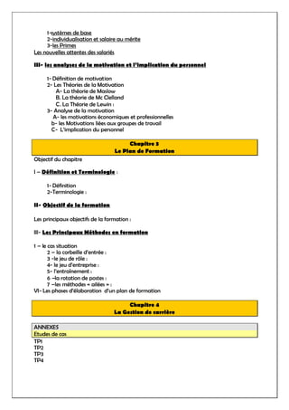 1-systèmes de base
2-individualisation et salaire au mérite
3-les Primes
Les nouvelles attentes des salariés
III- les analyses de la motivation et l’implication du personnel
1- Définition de motivation
2- Les Théories de la Motivation
A- La théorie de Maslow
B. La théorie de Mc Clelland
C. La Théorie de Lewin :
3- Analyse de la motivation
A- les motivations économiques et professionnelles
b- les Motivations liées aux groupes de travail
C- L’implication du personnel
Chapitre 3
Le Plan de Formation
Objectif du chapitre
I – Définition et Terminologie :
1- Définition
2-Terminologie :
II- Objectif de la formation
Les principaux objectifs de la formation :
III- Les Principaux Méthodes en formation
1 – le cas situation
2 – la corbeille d’entrée :
3 -le jeu de rôle :
4- le jeu d’entreprise :
5- l’entraînement :
6 –la rotation de postes :
7 –les méthodes « ailées » :
VI- Les phases d’élaboration d’un plan de formation
Chapitre 4
La Gestion de carrière
ANNEXES
Etudes de cas
TP1
TP2
TP3
TP4
 