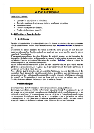 Chapitre 3
Le Plan de Formation
Objectif du chapitre
 Connaître le pourquoi de la formation.
 Connaître les étapes à suivre pour élaborer un plan de formation.
 Identifier le besoin.
 Traduire les objectifs en contenus.
 Traduire les besoins en objectifs.
I – Définition et Terminologie :
1- Définition :
Certains auteurs insistent dans leur définition sur l’action de transmission des reconnaissances
afin de reprendre aux besoins de l’organisation ainsi, pour Raymond Vatier, la formation
est :
L’ensemble des actions capables de mettre les individus et les groupes en état d’assurer
avec compétences leur fonction actuelle au celui qui leur seront confiées pour la bonne
marche de l’organisation.
D’autres acteurs englobent dans leur définition des activités acquises lors de l’éducation de
base et lors de la formation professionnelle, en cours d’emploi ou tout simplement en tant
qu’adultes. L’institut canadien d’éducation des adultes [ I.C.E.A ] résume ce type de
formation pour l’ICEA, la formation englobe :
Toutes les activités éducatives aux quelles pourrait s’adonner l’adulte qu’il s’agisse d’étude
générale ou professionnelle, de recyclage ou de perfectionnement de matière pertinente à
son travail comme à sa vie de citoyen.
Nous retenons que la formation est un ensemble d’actions, de moyens, de méthodes et de
supports à l’aide desquels les travailleurs sont incités à améliorer leurs connaissances, leur
comportement, leurs attitudes et leurs capacités mentales nécessaire a la fois pour atteindre
les objectifs de l’organisation et ceux qui leurs sont personnels ou sociaux, sans oublié
l’accomplissement adéquat de leurs fonctions actuelles et futures.
2-Terminologie :
Dans le domaine de la formation en milieu organisationnel, chaque utilisateur
( employeurs, syndicats, spécialistes en formation, pouvoir publics ). A un vocabulaire qui lui
est propre. Les uns parlent de « développement individuel »et de « perfectionnement », les
autres de « recyclage » d’ « apprentissage » ou de « training ». Nous allons intégrés toutes
ces expressions équivalentes sous le terme « formation » ou « formation en milieu
organisationnel ». Le tableau suivant présente les principaux termes les plus couramment
employés concernant la formation et une brève définition de chacun d’entre eux.
 