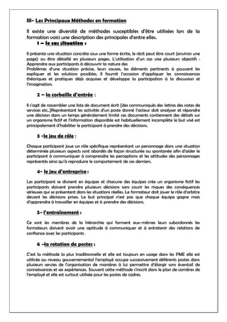 III- Les Principaux Méthodes en formation
Il existe une diversité de méthodes susceptibles d’être utilisées lors de la
formation voici une description des principales d’entre elles.
1 – le cas situation :
Il présente une situation concrète sous une forme écrite, le récit peut être court (environ une
page) ou être détaillé en plusieurs pages. L’utilisation d’un cas vise plusieurs objectifs :
Apprendre aux participants à découvrir la nature des
Problèmes d’une situation précise, leurs causes, les éléments pertinents à pouvant les
expliquer et les solutions possibles. Il fournit l’occasion d’appliquer les connaissances
théoriques et pratiques déjà acquises et développe la participation à la discussion et
l’imagination.
2 – la corbeille d’entrée :
Il s’agit de rassembler une liste de document écrit [des communiqués des lettres des notes de
services etc..]Représentant les activités d’un poste donné l’acteur doit analyser et répondre
une décision dans un temps généralement limité ces documents contiennent des détails sur
un organisme fictif et l’information disponible est habituellement incomplète le but visé est
principalement d’habiliter le participant à prendre des décisions.
3 -le jeu de rôle :
Chaque participant joue un rôle spécifique représentant un personnage dans une situation
déterminée plusieurs aspects sont abordés de façon structurée ou spontanée afin d’aider le
participant à communiquer à comprendre les perceptions et les attitudes des personnages
représentés ainsi qu’à reproduire le comportement de ces derniers.
4- le jeu d’entreprise :
Les participant se divisent en équipes et chacune des équipes crée un organisme fictif les
participants doivent prendre plusieurs décisions sans courir les risques des conséquences
sérieuses qui se présentent dans les situations réelles. Le formateur doit jouer le rôle d’arbitre
devant les décisions prises. Le but principal n’est pas que chaque équipe gagne mais
d’apprendre à travailler en équipes et à prendre des décisions.
5- l’entraînement :
Ce sont les membres de la hiérarchie qui forment eux-mêmes leurs subordonnés les
formateurs doivent avoir une aptitude à communiquer et à entretenir des relations de
confiance avec les participants.
6 –la rotation de postes :
C’est la méthode la plus traditionnelle et elle est toujours en usage dans les PME elle est
utilisée au niveau gouvernemental l’employé occupe successivement déférents postes dans
plusieurs servies de l’organisation de manières à lui permettre d’élargir sons éventail de
connaissances et ses expériences. Souvent cette méthode s’inscrit dans le plan de carrières de
l’employé et elle est surtout utilisée pour les postes de cadres.
 