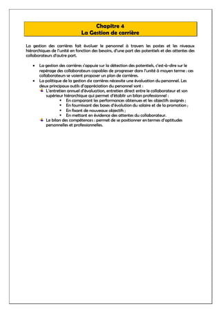 Chapitre 4
La Gestion de carrière
La gestion des carrières fait évoluer le personnel à travers les postes et les niveaux
hiérarchiques de l’unité en fonction des besoins, d’une part des potentiels et des attentes des
collaborateurs d’autre part.
 La gestion des carrières s’appuie sur la détection des potentiels, c’est-à-dire sur le
repérage des collaborateurs capables de progresser dans l’unité à moyen terme : ces
collaborateurs se voient proposer un plan de carrières.
 La politique de la gestion de carrières nécessite une évaluation du personnel. Les
deux principaux outils d’appréciation du personnel sont :
L’entretien annuel d’évaluation, entretien direct entre le collaborateur et son
supérieur hiérarchique qui permet d’établir un bilan professionnel :
 En comparant les performances obtenues et les objectifs assignés ;
 En fournissant des bases d’évolution du salaire et de la promotion ;
 En fixant de nouveaux objectifs ;
 En mettant en évidence des attentes du collaborateur.
Le bilan des compétences : permet de se positionner en termes d’aptitudes
personnelles et professionnelles.
 