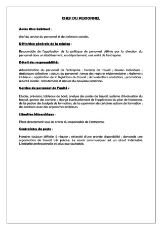 CHEF DU PERSONNEL
Autre titre habituel :
chef du service du personnel et des relations sociales.
Définition générale de la mission :
Responsable de l’application de la politique de personnel définie par la direction du
personnel dans un établissement, un département, une unité de l’entreprise.
Détail des responsabilités :
Administration du personnel de l’entreprise : horaires de travail ; dossiers individuels ;
statistiques collectives ; statuts du personnel ; tenue des registres réglementaires ; règlement
intérieurs : application de la législation du travail ; rémunérations mutations ; promotions ;
sécurité sociale ; recrutement et accueil du nouveau personnel.
Gestion du personnel de l’unité :
Etudes, prévision, tableaux de bord, analyse des postes de travail, système d’évaluation du
travail, gestion des carrières ; chargé éventuellement de l’application du plan de formation,
de la gestion des budgets de formation, de la supervision de certaines actions de formation ;
des relations avec des organismes extérieurs.
Situation hiérarchique :
Placé directement sous les ordres du responsable de l’entreprise.
Contraintes du poste :
Horaires toujours difficiles à réguler ; nécessité d’une grande disponibilité ; demande une
organisation de travail très précise. Le savoir communiquer est un atout indéniable.
L’intégrité professionnelle est plus que souhaitée.
 