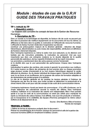 TP 1 : intitulé du TP
1. Objectif(s) visé(s) :
- Le stagiaire doit connaître les concepts de base de la Gestion des Ressources
Humaines.
2. Description du TP :
Dans un monde ou la technologie est disponible, les facteurs clés de succès ne peuvent pas
être dans la possession des meilleurs équipements car les concurrents ont tous les mêmes. La
différence se fait donc dans la qualité, la motivation et l’efficacité des ressources humaines.
L’efficacité du facteur humain réside dans l’organisation qui devrait
constituer une préoccupation majeure de la direction générale : réduction des étages
hiérarchiques, décentralisation au juste niveau des responsabilités, attributions et définitions
de fonctions clairement disposées.
Dans l’entreprise taylorienne ou même le cadre n’est q’un exécutant, ou les décisions sont
balisées par des instructions préalables, la motivation du personnel n’est pas aussi
importante que dans une entreprise moderne ou la réussite dépende de la qualité
personnelle des opérateurs, de leur capacité d’initiative et de leur esprit innovateur.
Les promotions y sanctionnent donc des vertus passives comme l’ancienneté
et la docilité alors que le suivi personnalisé des performances s’impose dans l’entreprise
moderne.
Individualiser la gestion des carrières, cela consiste à garantir les promotions aux meilleurs.
Or il existe toujours au Maroc des entreprises de tout premier plan ou chaque promotion
exige plusieurs années d’ancienneté et ou huit niveaux hiérarchiques séparent le carder
débutant du directeur. Au du dossier individuel de chaque agent, il devient facile de définir
avec lui ses forces et ses insuffisances, de lui proposer des actions de formation adaptées et
de réorientations de carrière propres à le satisfaire.
Le rôle de la direction générale est de canaliser les tensions générées à l’intérieur de
l’entreprises par des flux de stress, pour éviter qu’elles ne détériorent la productivité et le
climat interne. Elle se sert pour cela des concepts et des outils de la communication interne.
L’entreprise taylorienne n’avait pas besoin de communiquer ; il lui suffit d’ordonner, car la
simple obéissance des subordonnés assurait la marche des affaires. Dans l’entreprise
moderne, l’adhésion et la motivation des salariés sont indispensables. Mais il faut prendre
garde à ce que les outils de la communication ne soient pas utilisés pour manipuler les
esprits ou introduire des valeurs factices. Il est difficile, mais aussi très productif, d ‘entraîner ,
par la transparence et la crédibilité, des équipes d’hommes partageant les même valeurs
d’efforts et de dépassement de soi.
Sources : Driss Benhima :Rôle et fonctions
Paroles de managers
TRAVAIL à FAIRE :
1. Définir les termes et expressions soulignés dans le document 1.
Préciser les caractéristiques de la fonction classique du personnel et celle de la gestion des
ressources humaines (GRH) en remplissant le tableau suivant :
 