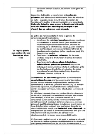 de bonnes relations avec eux, de prévenir ou de gérer des
conflits.
Les services du bien être se transforment en Services du
personnel avec les missions d’administrer les droits des salariés et
de régler les problèmes de rémunération, de sélection, de
formation, d’évaluation et de communication avec les syndicats.
Un besoin de juriste pour assurer la fonction se fait sentir
dans une fonction qui devient plus politique et qui
s’inscrit dan un cadre plus contraignant.
De l’après guerre
aux années 60 : une
fonction en plein
essor
La gestion des hommes s’étoffe et étend sa gamme de
compétences dans trois directions :
- dans le sens des relations humaines suite aux expériences
d’Elton Mayo à la Western Electric (mise en valeur des
relations interpersonnelles et informelles, influence du
leadership, de la satisfaction au travail…) ; prise en compte
du psychosocial, de leur engagement dans le travail, de
leurs besoins et motivations, de leur manière de réagir à la
façon dont on les gère.
- Dans le sens des relations collectives. La force des
syndicats oblige à la structuration de cellule de relations
industrielles.
- Dans le sens de la mise en place de techniques
spécialisées de gestion du personnel : ergonomie,
technique de communication, échelle de satisfaction, grille
de classification, méthode Hay d’évaluation des postes,
procédures d’accueil, l’information (notes de services,
affichages, réunions, journaux, …).
Les directions du personnel apparaissent et recouvrent des
appellations diverses : chef du personnel, chef des relations
sociales, relation de travail. Les professionnels de la fonction
commencent à se structurer (naissance de l’ANDCP). De manière
dominante cependant, la variable humaine s’efface encore
derrière les aspects techniques, même si la situation commence à
changer.
La période est marquée d’une part par l’accélération du progrès
technique et l’émergence de nouvelles technologies (notamment
l’informatique), d’autre part, par le durcissement de la
concurrence. Durant cette période, l’environnement se modifie
considérablement. Il en découle de fortes exigences en terme de
personnels qualifiés et adaptés aux évolutions en cours (montée en
force de la formation continue) ainsi que le souci d’orienter les
ressources humaines vers plus de flexibilité et de réactivité. Les
entreprises sont poussées à la productivité maximale ainsi qu’à une
réduction des coûts de production. La période voit le
développement de nombreux plans sociaux. (sidérurgie).
L’influence du modèle japonais se fait sentir et souligne la nécessité
de dépasser le modèle taylorien : développement de la démarche
participative, décentralisation des décisions, autonomisation et
 