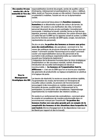 Des années 70 aux
années 80 : de la
maturité à l’ère des
managers
responsabilisation (contrat de progrès, cercles de qualité, culture
d’entreprise, intéressement et participation), les « zéros » (défaut,
délai, stock) où l’homme occupe un rôle central. L’homme devint
un potentiel à mobiliser, l’accent est mis sur la dynamisation
sociale.
La fonction personnel laisse place à la fonction ressources
humaines et se décentralise auprès des acteurs de terrain, les
managers. On assiste à une clarification des rôles, la fonction
personnel devenant de plus en plus partagée. L’encadrement
commande : il distribue le travail, contrôle, forme ou fait former,
apprécie, promeut, rémunère, sanctionne. Son action d’inscrit dans
un cadre fixé par la DRH qui lui apporte conseil et soutien. La DRH
assume les fonctions centrales de GRH (paie, congés, recrutement,
représentation du personnel).
De plus en plus, la gestion des hommes se trouve aux prises
avec des contradictions, des paradoxes : comment à la fois
mener des politiques de structures d’emploi et impliquer ceux qui
restent ? comment concilier l’économique et le social ? comment
vouloir une responsabilisation accrue des personnels et les
soumettre à des pratiques organisationnelles qui restent bien
souvent sous l’emprise du taylorisme ?
Vers le
Management
Stratégique des RH
L’intégration de la dimension humaine dans les choix stratégiques
(implantation sur des nouveaux marchés, rachats d’entreprise,
introduction de nouvelles technologies) est devenue
incontournable. « les hommes et l’organisation font la
différence » : c’est vers la GRH que l’on se tourne pour exploiter
des gisements de productivité. La logique compétence se substitue
à la logique de poste.
Les besoins de réactivité, la remise en cause de certaines rigidités,
l’augmentation du niveau de formation et l’émergence de
nouvelles valeurs sociales, les pressions de l’environnement
encouragent à des innovations en matière sociale ( accueil et
formation de jeunes, qualité totale, l’intéressement et la
participation, la construction des compétences, l’apprentissage
organisationnel, la modernisation des relations sociales…).
On assiste à un renforcement des contradictions : comment gérer
les emplois et compétences de manière prévisionnelle dans un
environnement marqué par l’incertitude ? la gestion des
hommes évolue vers une plus grande pris en compte de la
complexité des hommes et des situations dans lesquelles ils
sont insérés (forme d’engagement et de dépendance mais aussi
de liberté par rapport et dan le travail).
 