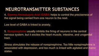 4. Gamma Aminobutyric Acid (GABA) helps to control the preciseness of
the signal being carried from one neuron to the next.

Low level of GABA is linked to anxiety.

5. Norepinephrine usually inhibits the firing of neurons in the central
nervous system, but it excites the heart muscle, intestine, and urogenital
tract.

Stress stimulates the release of norepinephrine. Too little norepinephrine is
associated with depression, and too much is linked with agitated and manic
states.
 