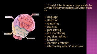 1. Frontal lobe is largely responsible for
a wide variety of human activities such
as:

   language
   attention
   reasoning
   planning
   goal setting
   self monitoring
   decision making
   judgment
   learning strategies
   interpreting others’ behaviour
 