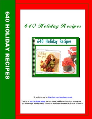 640 HOLIDAY RECIPES



                         640 Holiday Recipes
                         640




                                     Brought to you by http://www.recipes4success.net

                      Visit us at work at home moms for free home cooking recipes, free beauty and
                      get skinny tips, money saving resources, and home business articles & resources
 