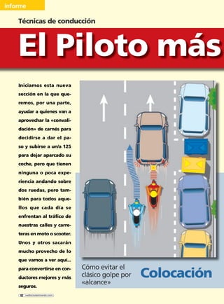 Iniciamos esta nueva
sección en la que que-
remos, por una parte,
ayudar a quienes van a
aprovechar la «convali-
dación» de carnés para
decidirse a dar el pa-
so y subirse a un/a 125
para dejar aparcado su
coche, pero que tienen
ninguna o poca expe-
riencia andando sobre
dos ruedas, pero tam-
bién para todos aque-
llos que cada día se
enfrentan al tráfico de
nuestras calles y carre-
teras en moto o scooter.
Unos y otros sacarán
mucho provecho de lo
que vamos a ver aquí...
para convertirse en con-
ductores mejores y más
seguros.
Técnicas de conducción
informe
El Piloto más
Cómo evitar el
clásico golpe por
«alcance»
Colocación
62 webscootermania.com
conduccion.indd 62conduccion.indd 62 18/10/2004 12:12:3518/10/2004 12:12:35
 