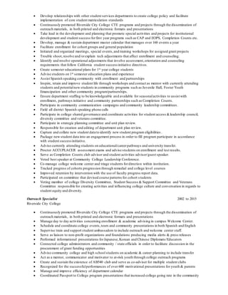  Develop relationships with other student services departments to create college policy and facilitate
implementation of core student matriculation standards
 Continuously promoted Riverside City College CTE programs and projects through the dissemination of
outreach materials, in both printed and electronic formats and presentations
 Take lead in the development and planning that promote special activities and projects for institutional
development and student success forfirst year programs such as CAP and EOPS, Completion Counts etc.
 Develop, manage & sustain department master calendar that manages over 160 events a year
 Facilitate enrollment for cohort groups and general population
 Initiated and organized meetings, special events,and training workshops for assigned grant projects
 Trouble shoot, resolve and/orexplain tech adjustments that affect enrollment and counseling.
 Identify and resolve operational adjustments that involve assessment,orientation and counseling
requirements that follow California student success initiative directives.
 Create semester educational plans for 1st year college students
 Advise students on 1st semester education plans and experience
 Assist Spanish speaking community with enrollment and partnerships
 Inspire, retain and improve student life through workshops and contact as mentor with currently attending
students and potentialnew students in community programs such as Juvenile Hall, Foster Youth
Emancipation and other community program/partnerships.
 Ensure department staffing to be knowledgeable and available for seasonalactivities to assist with
enrollment, pathways initiative and community partnerships such as Completion Counts.
 Participate in community communication campaigns and community leadership committees.
 Field all district Spanish speaking phone calls
 Participate in college shared governance and coordinate activities for student access &leadership council,
diversity committee and veterans committee.
 Participate in strategic planning committee and unit plan review.
 Responsible for creation and editing of department unit plan review.
 Capture and collate new student data to identify new student program eligibilities .
 Package new student data into an engagement process in order to fill program participate in accordance
with student successinitiative.
 Advise currently attending students on educational/careerpathways and university transfer.
 Proctor ACCUPLACER assessment exams and advise students on enrollment and test results.
 Serve as Completion Counts club advisor and student activities advisor/guest speaker.
 Voted best speaker at Community College Leadership Conference.
 Co-manage college welcome center and triage students fordirection within institution.
 Tracked progress of cohorts progression through remedial and college level courses
 Improved retention by intervention with the use of faculty progress report data.
 Participated on committee that devised course patterns for cohort students
 Voting member of college Diversity Committee, Student Success & Support Committee and Veterans
Committee responsible for creating activities and influencing college culture and conversation in regards to
student equity and diversity.
Outreach Specialist 2002 to 2015
Riverside City College
 Continuously promoted Riverside City College CTE programs and projects through the dissemination of
outreach materials, in both printed and electronic formats and presentations
 Manage day to day activities concerning enrollment & academic advising in campus Welcome Center.
 Schedule and coordinate college events,tours and community presentations in both Spanish and English
 Supervise train and support student ambassadors to include outreach and welcome center staff.
 Serve as liaison to non-profit organizations and foundations producing media alerts & press releases
 Performed informational presentations forJapanese,Korean and Chinese Diplomats/Educators
 Connected college administrators and community / state officials in order to facilitate discussion in the
procurement of grant funding opportunities
 Advise community college and high school students on academic & career planning to include transfer
 Act as a mentor, communicator and motivator to at-risk youth through college outreach programs
 Create and sustain the existence of AB540 club and serve as co-adviser for multiple student clubs
 Recognized for the successfulperformances of over 600 motivational presentations for youth & parents
 Manage and improve efficiency of department calendar
 Coordinated Passport to College program presentations that increased college going rate in the community
 