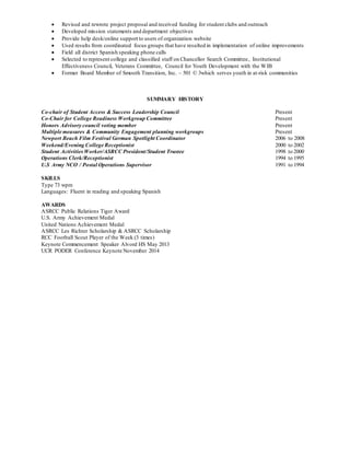  Revised and rewrote project proposal and received funding for student clubs and outreach
 Developed mission statements and department objectives
 Provide help desk/online support to users of organization website
 Used results from coordinated focus groups that have resulted in implementation of online improvements
 Field all district Spanish speaking phone calls
 Selected to represent college and classified staff on Chancellor Search Committee, Institutional
Effectiveness Council, Veterans Committee, Council for Youth Development with the WIB
 Former Board Member of Smooth Transition, Inc. – 501 © 3which serves youth in at-risk communities
SUMMARY HISTORY
Co-chair of Student Access & Success Leadership Council Present
Co-Chair for College Readiness Workgroup Committee Present
Honors Advisory council voting member Present
Multiple measures & Community Engagement planning workgroups Present
Newport Beach Film Festival German Spotlight Coordinator 2006 to 2008
Weekend/Evening College Receptionist 2000 to 2002
Student ActivitiesWorker/ASRCC President/Student Trustee 1998 to 2000
Operations Clerk/Receptionist 1994 to 1995
U.S Army NCO / Postal Operations Supervisor 1991 to 1994
SKILLS
Type 73 wpm
Languages: Fluent in reading and speaking Spanish
AWARDS
ASRCC Public Relations Tiger Award
U.S. Army Achievement Medal
United Nations Achievement Medal
ASRCC Les Richter Scholarship & ASRCC Scholarship
RCC Football Scout Player of the Week (3 times)
Keynote Commencement Speaker Alvord HS May 2013
UCR PODER Conference Keynote November 2014
 