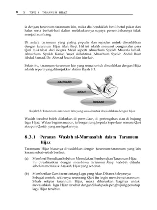 8 X TOPIK 8 TARANNU M HIJAZ
ia dengan tarannum-tarannum lain, maka dia hendaklah betul-betul pakar dan
halus serta berhati-hati dalam melakukannya supaya persembahannya tidak
menjadi sumbang.
Di antara tarannum yang paling popular dan sepadan untuk diwaslahkan
dengan tarannum Hijaz ialah ÂIraqi. Hal ini adalah menurut pengamalan para
Qari muktabar dari negara Mesir seperti Almarhum Syeikh Mustafa Ismail,
Almarhum Syeikh Kamel Yusof al-Bahtimi, Almarhum Syeikh Abdul Basit
Abdul Samad, Dr. Ahmad NuainaÊ dan lain-lain.
Selain itu, tarannum-tarannum lain yang sesuai untuk diwaslahkan dengan Hijaz
adalah seperti yang ditunjukkan dalam Rajah 8.3.
Rajah 8.3: Tarannum-tarannum lain yang sesuai untuk diwaslahkan dengan hijaz
Waslah tersebut boleh dilakukan di permulaan, di pertengahan atau di hujung
lagu Hijaz. Walau bagaimanapun, ia bergantung kepada keperluan semasa Qari
ataupun Qariah yang melagukannya.
8.3.1 Peranan Waslah al-Mumasalah dalam Tarannum
Hijaz
Tarannum Hijaz biasanya diwaslahkan dengan tarannum-tarannum yang lain
kerana sebab-sebab berikut:
(a) MemberiPersediaan Sebelum Memulakan Pembawakan Tarannum Hijaz
Ini direalisasikan dengan membawa tarannum ÂIraqi terlebih dahulu
sebelum memasukiharakah Hijaz yang sebenar.
(b) Memberikan Gambaran tentang Lagu yang Akan DibawaSelepasnya
Sebagai contoh, sekiranya seseorang Qari itu ingin membawa tarannum
Sikah selepas tarannum Hijaz, maka diharuskan baginya untuk
mewaslahkan lagu Hijaz tersebut dengan Sikah pada penghujung penutup
lagu Hijaz tersebut.
 